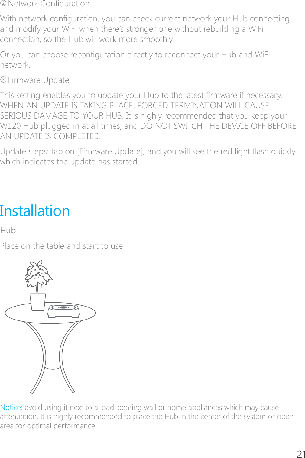 21ཊ1HWZRUN&amp;RQ&Agrave;JXUDWLRQ:LWKQHWZRUNFRQ&Agrave;JXUDWLRQ\RXFDQFKHFNFXUUHQWQHWZRUN\RXU+XEFRQQHFWLQJDQGPRGLI\\RXU:L)LZKHQWKHUH&middot;VVWURQJHURQHZLWKRXWUHEXLOGLQJD:L)Lconnection, so the Hub will work more smoothly. 2U\RXFDQFKRRVHUHFRQ&Agrave;JXUDWLRQGLUHFWO\WRUHFRQQHFW\RXU+XEDQG:L)Lnetwork.ཋFirmware Update7KLVVHWWLQJHQDEOHV\RXWRXSGDWH\RXU+XEWRWKHODWHVW&Agrave;UPZDUHLIQHFHVVDU\WHEN AN UPDATE IS TAKING PLACE, FORCED TERMINATION WILL CAUSE SERIOUS DAMAGE TO YOUR HUB. It is highly recommended that you keep your W120 Hub plugged in at all times, and DO NOT SWITCH THE DEVICE OFF BEFORE AN UPDATE IS COMPLETED.8SGDWHVWHSVWDSRQ>)LUPZDUH8SGDWH@DQG\RXZLOOVHHWKHUHGOLJKW&Aacute;DVKTXLFNO\which indicates the update has started. InstallationHubPlace on the table and start to use1RWLFH avoid using it next to a load-bearing wall or home appliances which may cause attenuation. It is highly recommended to place the Hub in the center of the system or open area for optimal performance.