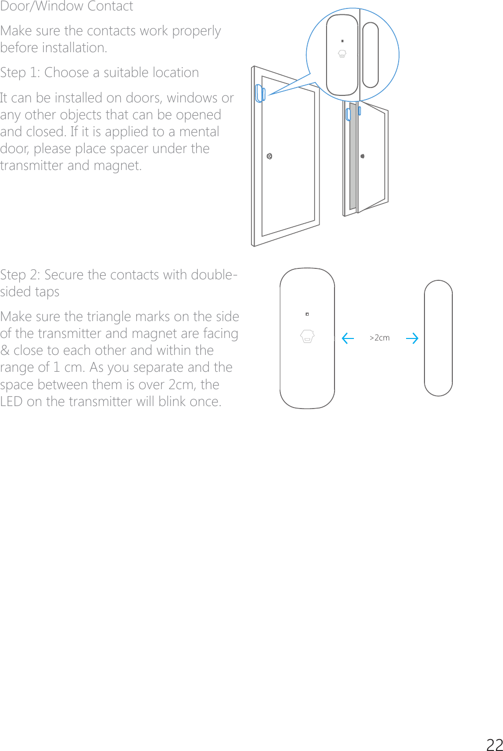 22Door/Window ContactMake sure the contacts work properly before installation.6WHS&amp;KRRVHDVXLWDEOHORFDWLRQIt can be installed on doors, windows or any other objects that can be opened and closed. If it is applied to a mental door, please place spacer under the transmitter and magnet.6WHS6HFXUHWKHFRQWDFWVZLWKGRXEOHsided tapsMake sure the triangle marks on the side of the transmitter and magnet are facing &amp; close to each other and within the range of 1 cm. As you separate and the space between them is over 2cm, the LED on the transmitter will blink once.>2cm