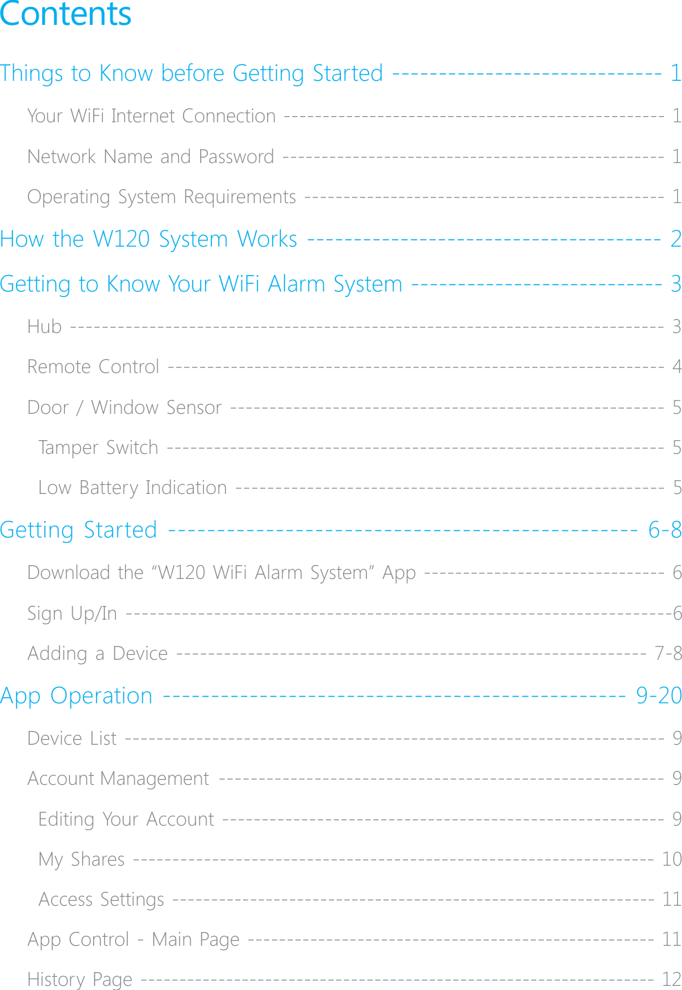 ContentsThings to Know before Getting Started ----------------------------- 1Your WiFi Internet Connection ------------------------------------------------- 1Network Name and Password ------------------------------------------------- 1Operating System Requirements ---------------------------------------------- 1How the W120 System Works -------------------------------------- 2Getting to Know Your WiFi Alarm System --------------------------- 3Hub --------------------------------------------------------------------------- 3Remote Control --------------------------------------------------------------- 4Door / Window Sensor ------------------------------------------------------- 5Tamper Switch --------------------------------------------------------------- 5Low Battery Indication ------------------------------------------------------ 5Getting Started ------------------------------------------------ 6-8Download the &ldquo;W120 WiFi Alarm System&rdquo; App ------------------------------- 6Sign Up/In --------------------------------------------------------------------6Adding a Device ----------------------------------------------------------- 7-8App Operation ------------------------------------------------ 9-20Device List -------------------------------------------------------------------- 9Account Management  -------------------------------------------------------- 9Editing Your Account -------------------------------------------------------- 9My Shares ------------------------------------------------------------------ 10Access Settings -------------------------------------------------------------- 11App Control - Main Page ---------------------------------------------------- 11History Page ------------------------------------------------------------------ 12