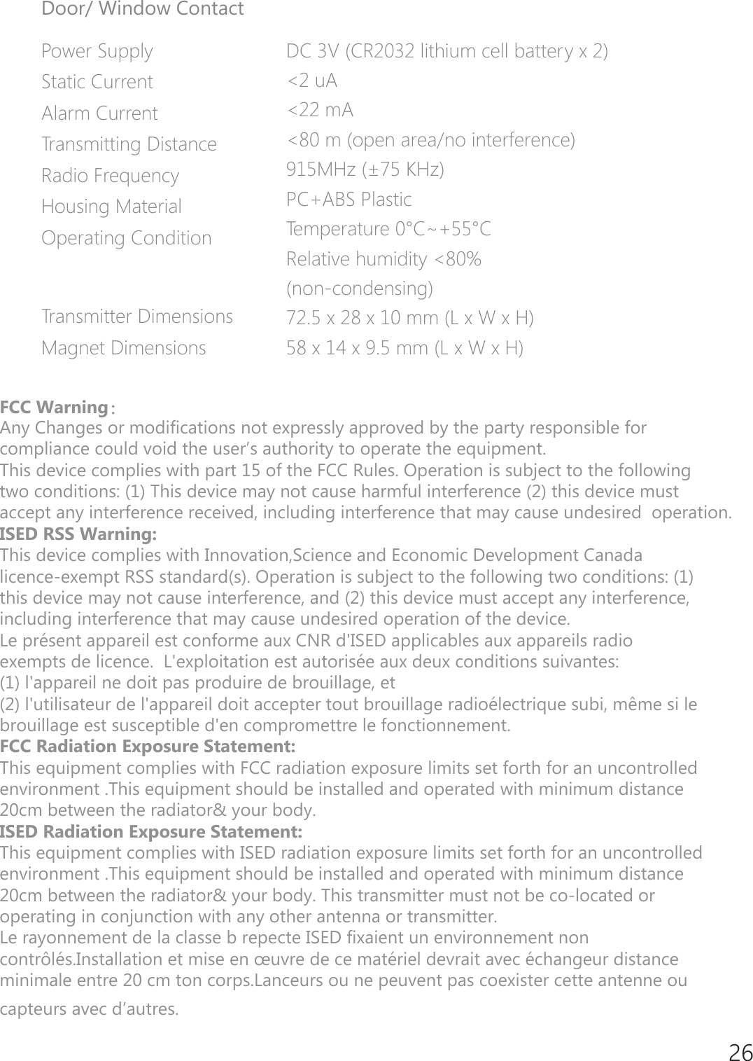 26Door/ Window ContactPower Supply Static Current Alarm CurrentTransmitting DistanceRadio Frequency Housing Material Operating Condition Transmitter DimensionsMagnet DimensionsDC 3V (CR2032 lithium cell battery x 2)<2 uA<22 mA<80 m (open area/no interference)915MHz (&plusmn;75 KHz)PC+ABS PlasticTemperature 0&deg;C~+55&deg;CRelative humidity <80%(non-condensing)72.5 x 28 x 10 mm (L x W x H)58 x 14 x 9.5 mm (L x W x H))&amp;&amp;:DUQLQJ：$Q\&amp;KDQJHVRUPRGLILFDWLRQVQRWH[SUHVVO\DSSURYHGE\WKHSDUW\UHVSRQVLEOHIRU FRPSOLDQFHFRXOGYRLGWKHXVHU&middot;VDXWKRULW\WRRSHUDWHWKHHTXLSPHQW 7KLVGHYLFHFRPSOLHVZLWKSDUWRIWKH)&amp;&amp;5XOHV2SHUDWLRQLVVXEMHFWWRWKHIROORZLQJ WZRFRQGLWLRQV7KLVGHYLFHPD\QRWFDXVHKDUPIXOLQWHUIHUHQFHWKLVGHYLFHPXVW DFFHSWDQ\LQWHUIHUHQFHUHFHLYHGLQFOXGLQJLQWHUIHUHQFHWKDWPD\FDXVHXQGHVLUHGRSHUDWLRQ ,6('566:DUQLQJ7KLVGHYLFHFRPSOLHVZLWK,QQRYDWLRQ6FLHQFHDQG(FRQRPLF'HYHORSPHQW&amp;DQDGD OLFHQFHH[HPSW566VWDQGDUGV2SHUDWLRQLVVXEMHFWWRWKHIROORZLQJWZRFRQGLWLRQV WKLVGHYLFHPD\QRWFDXVHLQWHUIHUHQFHDQGWKLVGHYLFHPXVWDFFHSWDQ\LQWHUIHUHQFH LQFOXGLQJLQWHUIHUHQFHWKDWPD\FDXVHXQGHVLUHGRSHUDWLRQRIWKHGHYLFH /HSUpVHQWDSSDUHLOHVWFRQIRUPHDX[&amp;15G,6('DSSOLFDEOHVDX[DSSDUHLOVUDGLR H[HPSWVGHOLFHQFH/H[SORLWDWLRQHVWDXWRULVpHDX[GHX[FRQGLWLRQVVXLYDQWHV ODSSDUHLOQHGRLWSDVSURGXLUHGHEURXLOODJHHW OXWLOLVDWHXUGHODSSDUHLOGRLWDFFHSWHUWRXWEURXLOODJHUDGLRpOHFWULTXHVXELPrPHVLOH EURXLOODJHHVWVXVFHSWLEOHGHQFRPSURPHWWUHOHIRQFWLRQQHPHQW )&amp;&amp;5DGLDWLRQ([SRVXUH6WDWHPHQW 7KLVHTXLSPHQWFRPSOLHVZLWKFCCUDGLDWLRQH[SRVXUHOLPLWVVHWIRUWKIRUDQXQFRQWUROOHG HQYLURQPHQW7KLVHTXLSPHQWVKRXOGEHLQVWDOOHGDQGRSHUDWHGZLWKPLQLPXPGLVWDQFH FPEHWZHHQWKHUDGLDWRU\RXUERG\,SED5DGLDWLRQ([SRVXUH6WDWHPHQW7KLVHTXLSPHQWFRPSOLHVZLWK,SEDUDGLDWLRQH[SRVXUHOLPLWVVHWIRUWKIRUDQXQFRQWUROOHG HQYLURQPHQW7KLVHTXLSPHQWVKRXOGEHLQVWDOOHGDQGRSHUDWHGZLWKPLQLPXPGLVWDQFH FPEHWZHHQWKHUDGLDWRU\RXUERG\7KLVWUDQVPLWWHUPXVWQRWEHFRORFDWHGRU RSHUDWLQJLQFRQMXQFWLRQZLWKDQ\RWKHUDQWHQQDRUWUDQVPLWWHU /HUD\RQQHPHQWGHODFODVVHEUHSHFWH,SEDIL[DLHQWXQHQYLURQQHPHQWQRQ FRQWU{OpV,QVWDOODWLRQHWPLVHHQ&plusmn;XYUHGHFHPDWpULHOGHYUDLWDYHFpFKDQJHXUGLVWDQFH PLQLPDOHHQWUHFPWRQFRUSV/DQFHXUVRXQHSHXYHQWSDVFRH[LVWHUFHWWHDQWHQQHRX FDSWHXUVDYHFG&middot;DXWUHV