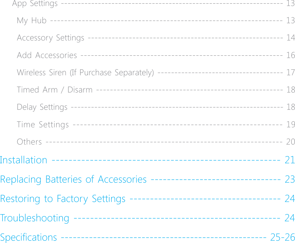4App Settings ------------------------------------------------------------------ 13My Hub ------------------------------------------------------------------ 13Accessory Settings --------------------------------------------------------- 14Add Accessories ---------------------------------------------------------- 16Wireless Siren (If Purchase Separately) ------------------------------------- 17Timed Arm / Disarm ------------------------------------------------------ 18Delay Settings --------------------------------------------------------------- 18Time Settings --------------------------------------------------------- 19Others ------------------------------------------------------------------ 20Installation ------------------------------------------------------ 21Replacing Batteries of Accessories -------------------------------- 23Restoring to Factory Settings ------------------------------------- 24Troubleshooting -------------------------------------------------- 246SHFL&Agrave;FDWLRQV