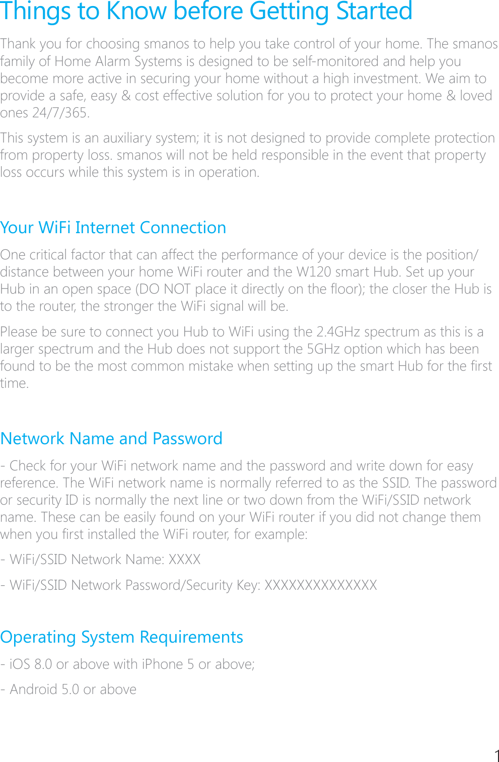 1Things to Know before Getting StartedThank you for choosing smanos to help you take control of your home. The smanos family of Home Alarm Systems is designed to be self-monitored and help you become more active in securing your home without a high investment. We aim to provide a safe, easy &amp; cost effective solution for you to protect your home &amp; loved ones 24/7/365. This system is an auxiliary system; it is not designed to provide complete protection from property loss. smanos will not be held responsible in the event that property loss occurs while this system is in operation. Your WiFi Internet Connection One critical factor that can affect the performance of your device is the position/distance between your home WiFi router and the W120 smart Hub. Set up your +XELQDQRSHQVSDFH'2127SODFHLWGLUHFWO\RQWKH&Aacute;RRUWKHFORVHUWKH+XELVto the router, the stronger the WiFi signal will be. Please be sure to connect you Hub to WiFi using the 2.4GHz spectrum as this is a larger spectrum and the Hub does not support the 5GHz option which has been IRXQGWREHWKHPRVWFRPPRQPLVWDNHZKHQVHWWLQJXSWKHVPDUW+XEIRUWKH&Agrave;UVWtime. Network Name and Password - Check for your WiFi network name and the password and write down for easy reference. The WiFi network name is normally referred to as the SSID. The password or security ID is normally the next line or two down from the WiFi/SSID network name. These can be easily found on your WiFi router if you did not change them ZKHQ\RX&Agrave;UVWLQVWDOOHGWKH:L)LURXWHUIRUH[DPSOH:L)L66,'1HWZRUN1DPH;;;;:L)L66,'1HWZRUN3DVVZRUG6HFXULW\.H\;;;;;;;;;;;;;;Operating System Requirements - iOS 8.0 or above with iPhone 5 or above; - Android 5.0 or above 