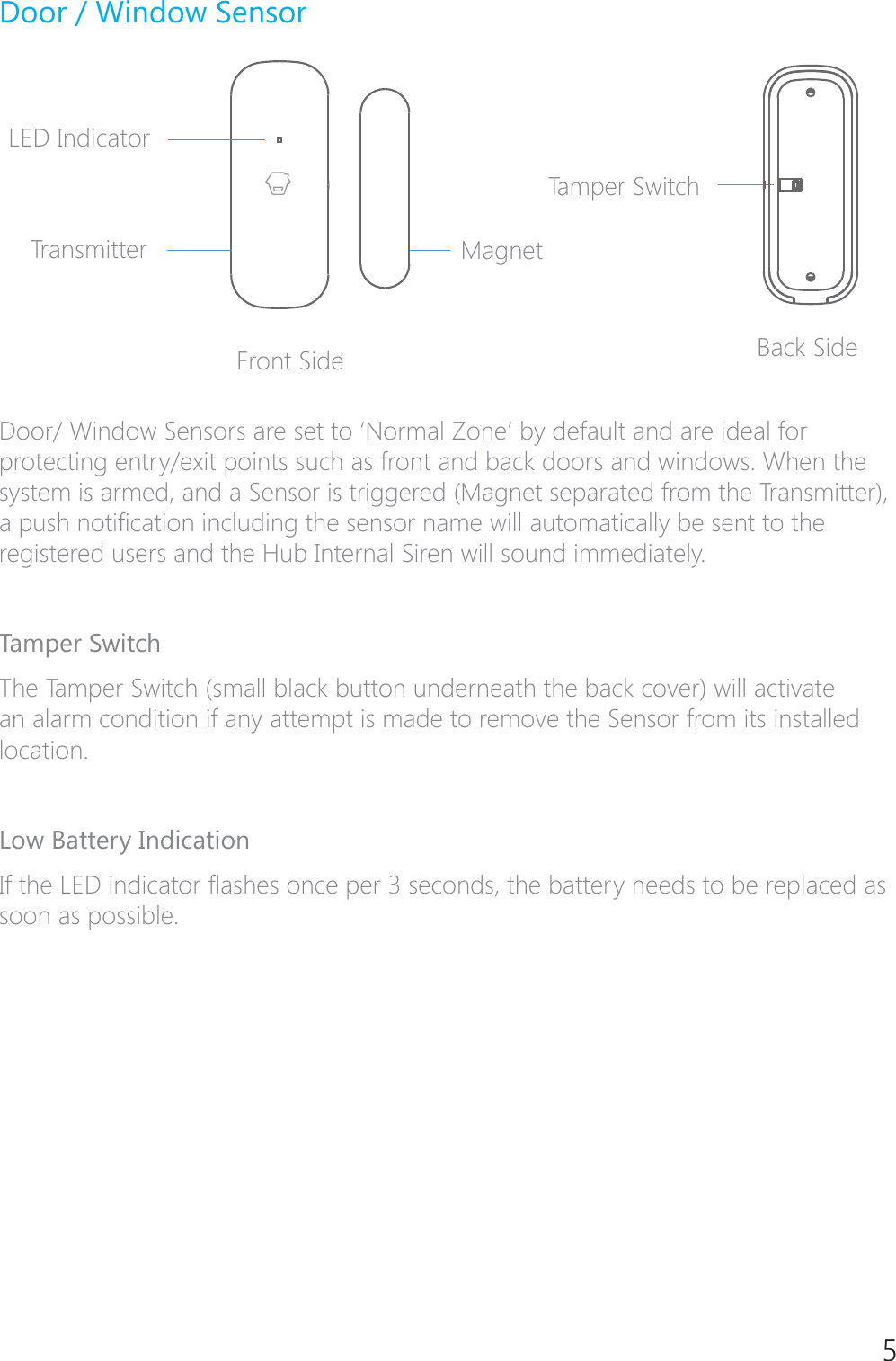 5Door / Window SensorLED IndicatorTransmitterFront Side Back SideMagnetTamper Switch'RRU:LQGRZ6HQVRUVDUHVHWWR&para;1RUPDO=RQH&middot;E\GHIDXOWDQGDUHLGHDOIRUprotecting entry/exit points such as front and back doors and windows. When the system is armed, and a Sensor is triggered (Magnet separated from the Transmitter), DSXVKQRWL&Agrave;FDWLRQLQFOXGLQJWKHVHQVRUQDPHZLOODXWRPDWLFDOO\EHVHQWWRWKHregistered users and the Hub Internal Siren will sound immediately.Tamper SwitchThe Tamper Switch (small black button underneath the back cover) will activate an alarm condition if any attempt is made to remove the Sensor from its installed location.Low Battery Indication,IWKH/('LQGLFDWRU&Aacute;DVKHVRQFHSHUVHFRQGVWKHEDWWHU\QHHGVWREHUHSODFHGDVsoon as possible.