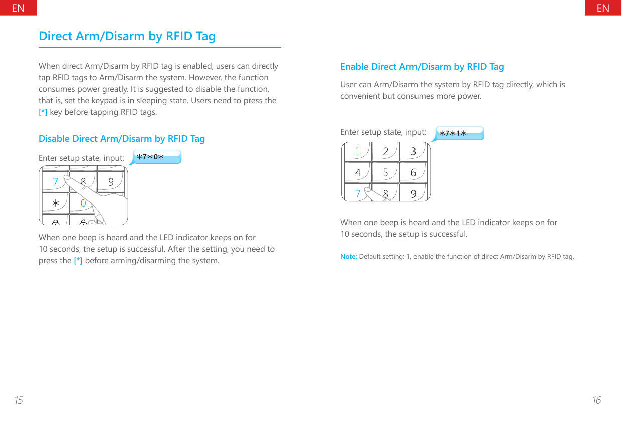 ENEN15 16Direct Arm/Disarm by RFID TagWhen direct Arm/Disarm by RFID tag is enabled, users can directly tap RFID tags to Arm/Disarm the system. However, the function consumes power greatly. It is suggested to disable the function, that is, set the keypad is in sleeping state. Users need to press the [*] key before tapping RFID tags.Disable Direct Arm/Disarm by RFID TagEnter setup state, input:When one beep is heard and the LED indicator keeps on for 10 seconds, the setup is successful. After the setting, you need to press the [*] before arming/disarming the system.Enable Direct Arm/Disarm by RFID TagUser can Arm/Disarm the system by RFID tag directly, which is convenient but consumes more power.Enter setup state, input:When one beep is heard and the LED indicator keeps on for 10 seconds, the setup is successful.Note: Default setting: 1, enable the function of direct Arm/Disarm by RFID tag. 