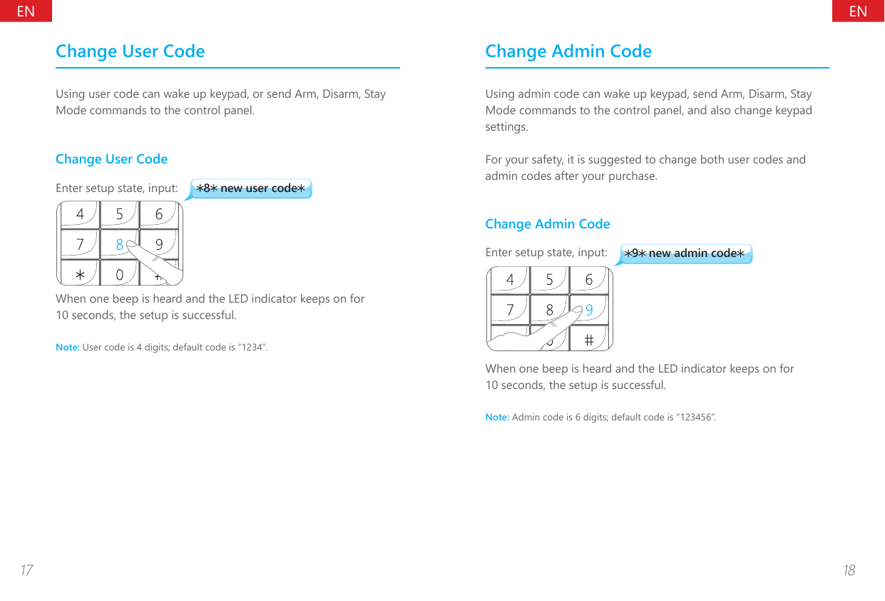 ENEN17 18Change User CodeUsing user code can wake up keypad, or send Arm, Disarm, Stay Mode commands to the control panel.Change User Code8 new user codeEnter setup state, input:When one beep is heard and the LED indicator keeps on for 10 seconds, the setup is successful.Note: User code is 4 digits; default code is &ldquo;1234&rdquo;.Change Admin CodeUsing admin code can wake up keypad, send Arm, Disarm, Stay Mode commands to the control panel, and also change keypad settings.For your safety, it is suggested to change both user codes and admin codes after your purchase.Change Admin Code9 new admin codeEnter setup state, input:When one beep is heard and the LED indicator keeps on for 10 seconds, the setup is successful.Note: Admin code is 6 digits; default code is &ldquo;123456&rdquo;.
