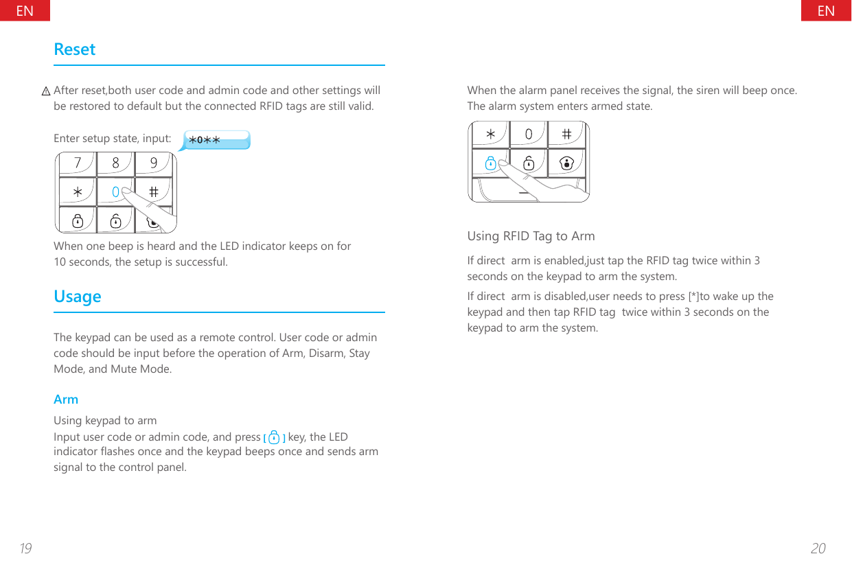 ENEN19 20ResetAfter reset,both user code and admin code and other settings will be restored to default but the connected RFID tags are still valid.Enter setup state, input:When one beep is heard and the LED indicator keeps on for 10 seconds, the setup is successful.UsageThe keypad can be used as a remote control. User code or admin code should be input before the operation of Arm, Disarm, Stay Mode, and Mute Mode.ArmUsing keypad to armInput user code or admin code, and press   key, the LED indicator ashes once and the keypad beeps once and sends arm signal to the control panel.When the alarm panel receives the signal, the siren will beep once. The alarm system enters armed state.Using RFID Tag to ArmIf direct  arm is enabled,just tap the RFID tag twice within 3 seconds on the keypad to arm the system.If direct  arm is disabled,user needs to press [*]to wake up the keypad and then tap RFID tag  twice within 3 seconds on the keypad to arm the system.