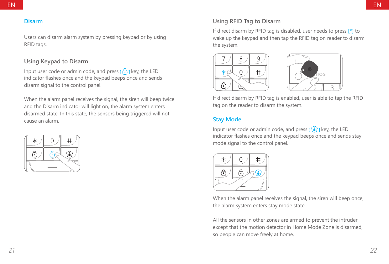 ENEN21 22DisarmUsers can disarm alarm system by pressing keypad or by using RFID tags.Using Keypad to DisarmInput user code or admin code, and press   key, the LED indicator ashes once and the keypad beeps once and sends disarm signal to the control panel.When the alarm panel receives the signal, the siren will beep twice and the Disarm indicator will light on, the alarm system enters disarmed state. In this state, the sensors being triggered will not cause an alarm.Using RFID Tag to DisarmIf direct disarm by RFID tag is disabled, user needs to press [*] to wake up the keypad and then tap the RFID tag on reader to disarm the system.If direct disarm by RFID tag is enabled, user is able to tap the RFID tag on the reader to disarm the system.Stay ModeInput user code or admin code, and press   key, the LED indicator ashes once and the keypad beeps once and sends stay mode signal to the control panel.When the alarm panel receives the signal, the siren will beep once, the alarm system enters stay mode state.All the sensors in other zones are armed to prevent the intruder except that the motion detector in Home Mode Zone is disarmed, so people can move freely at home.