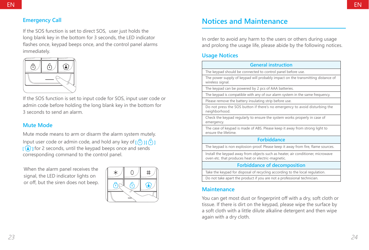 ENEN23 24Emergency CallIf the SOS function is set to direct SOS,  user just holds the long blank key in the bottom for 3 seconds, the LED indicator ashes once, keypad beeps once, and the control panel alarms immediately. If the SOS function is set to input code for SOS, input user code or admin code before holding the long blank key in the bottom for 3 seconds to send an alarm.Mute ModeMute mode means to arm or disarm the alarm system mutely.Input user code or admin code, and hold any key of      for 2 seconds, until the keypad beeps once and sends corresponding command to the control panel.When the alarm panel receives the signal, the LED indicator lights on or o, but the siren does not beep.Notices and MaintenanceIn order to avoid any harm to the users or others during usage and prolong the usage life, please abide by the following notices. Usage NoticesGeneral instructionThe keypad should be connected to control panel before use.The power supply of keypad will probably impact on the transmitting distance of wireless signal.The keypad can be powered by 2 pcs of AAA batteries.The keypad is compatible with any of our alarm system in the same frequency.Please remove the battery insulating strip before use.Do not press the SOS button if there&rsquo;s no emergency to avoid disturbing the neighborhood.Check the keypad regularly to ensure the system works properly in case of emergency. The case of keypad is made of ABS. Please keep it away from strong light to ensure the lifetime.ForbiddanceThe keypad is non explosion-proof. Please keep it away from re, ame sources. Install the keypad away from objects such as heater, air conditioner, microwave oven etc. that produces heat or electric-magnetic.Forbiddance of decompositionTake the keypad for disposal of recycling according to the local regulation.Do not take apart the product if you are not a professional technician.MaintenanceYou can get most dust or ngerprint o with a dry, soft cloth or tissue. If there is dirt on the keypad, please wipe the surface by a soft cloth with a little dilute alkaline detergent and then wipe again with a dry cloth.
