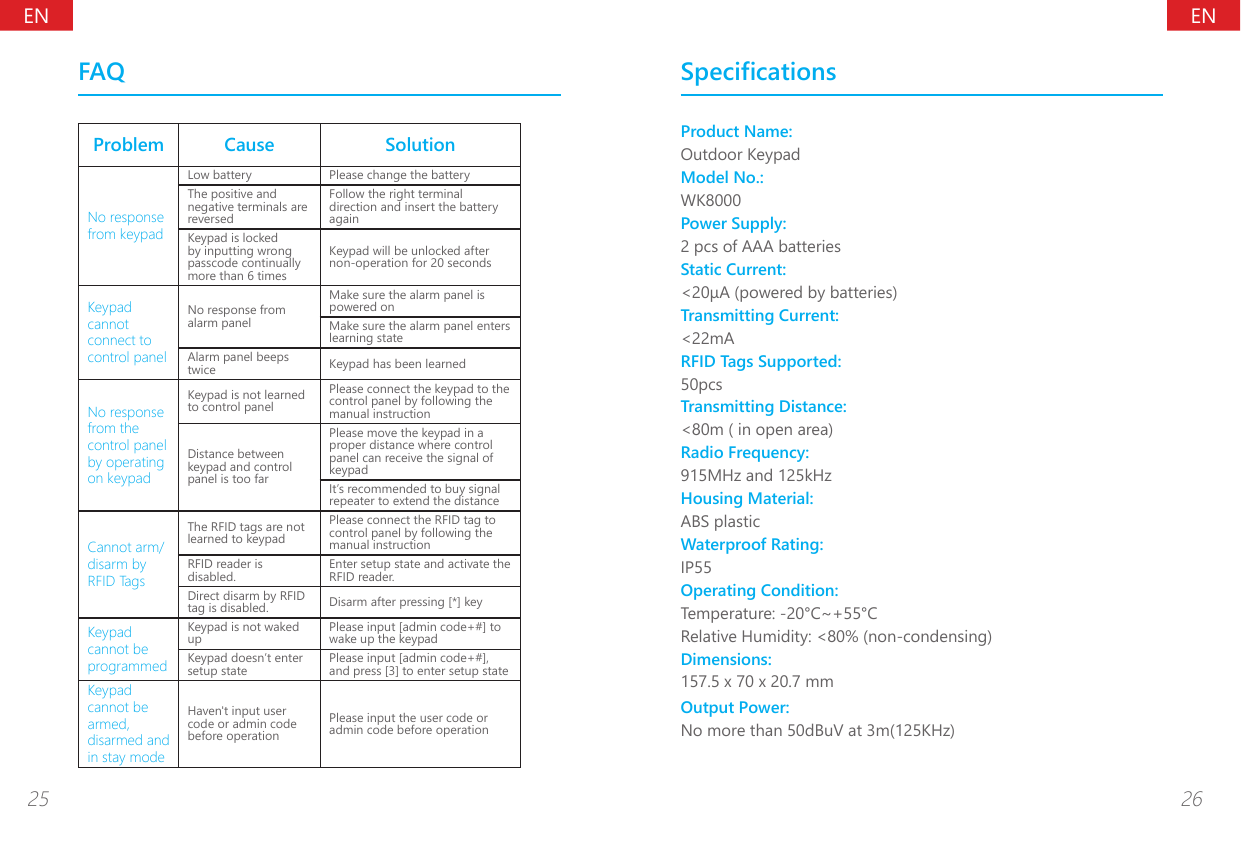 ENEN25 26FAQProblem Cause SolutionNo response from keypadLow battery Please change the batteryThe positive and negative terminals are reversedFollow the right terminal direction and insert the battery againKeypad is locked by inputting wrong passcode continually more than 6 timesKeypad will be unlocked after non-operation for 20 secondsKeypad cannot connect to control panelNo response from alarm panelMake sure the alarm panel is powered onMake sure the alarm panel enters learning stateAlarm panel beeps twice Keypad has been learnedNo response from the control panel by operating on keypadKeypad is not learned to control panelPlease connect the keypad to the control panel by following the manual instructionDistance between keypad and control panel is too farPlease move the keypad in a proper distance where control panel can receive the signal of keypadIt&rsquo;s recommended to buy signal repeater to extend the distanceCannot arm/disarm by RFID TagsThe RFID tags are not learned to keypadPlease connect the RFID tag to control panel by following the manual instructionRFID reader is disabled. Enter setup state and activate the RFID reader.Direct disarm by RFID tag is disabled. Disarm after pressing [*] keyKeypad cannot be programmedKeypad is not waked up Please input [admin code+#] to wake up the keypadKeypad doesn&rsquo;t enter setup state Please input [admin code+#], and press [3] to enter setup stateKeypad cannot be armed, disarmed and in stay modeHaven't input user code or admin code before operationPlease input the user code or admin code before operationSpecicationsProduct Name:Outdoor KeypadModel No.:WK8000Power Supply:2 pcs of AAA batteriesStatic Current:<20&mu;A (powered by batteries)Transmitting Current:<22mARFID Tags Supported:50pcsTransmitting Distance:<80m ( in open area)Radio Frequency:915MHz and 125kHzHousing Material:ABS plasticWaterproof Rating:IP55Operating Condition:Temperature: -20&deg;C~+55&deg;CRelative Humidity: <80% (non-condensing)Dimensions:157.5 x 70 x 20.7 mmOutput Power:No more than 50dBuV at 3m(125KHz)
