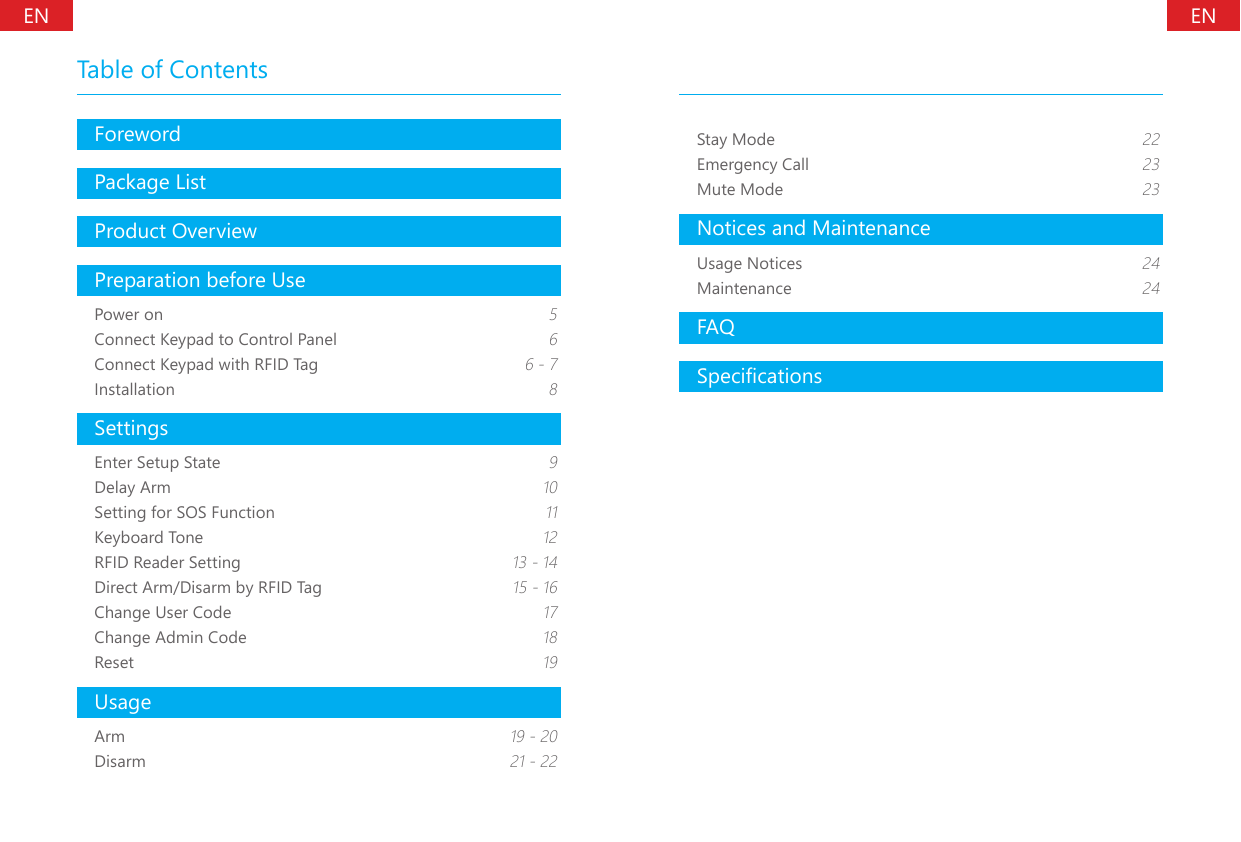 ForewordPackage ListProduct OverviewPreparation before UsePower on 5Connect Keypad to Control Panel 6Connect Keypad with RFID Tag 6 - 7Installation 8SettingsEnter Setup State 9Delay Arm 10Setting for SOS Function 11Keyboard Tone 12RFID Reader Setting  13 - 14Direct Arm/Disarm by RFID Tag  15 - 16Change User Code 17Change Admin Code 18Reset 19UsageArm 19 - 20Disarm 21 - 22Table of ContentsStay Mode 22Emergency Call 23Mute Mode 23Notices and MaintenanceUsage Notices 24Maintenance 24FAQSpecicationsENEN