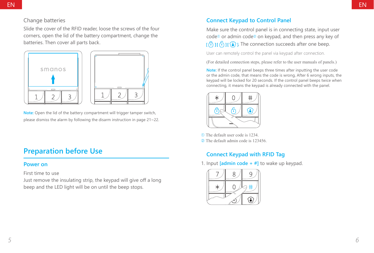 ENEN5 6Change batteriesSlide the cover of the RFID reader, loose the screws of the four corners, open the lid of the battery compartment, change the batteries. Then cover all parts back.Note: Open the lid of the battery compartment will trigger tamper switch, please dismiss the alarm by following the disarm instruction in page 21~22.Preparation before UsePower onFirst time to useJust remove the insulating strip, the keypad will give o a long beep and the LED light will be on until the beep stops.Connect Keypad to Control PanelMake sure the control panel is in connecting state, input user code&acirc; or admin code&ecirc; on keypad, and then press any key of     . The connection succeeds after one beep.User can remotely control the panel via keypad after connection.(For detailed connection steps, please refer to the user manuals of panels.)Note: If the control panel beeps three times after inputting the user code or the admin code, that means the code is wrong, After 6 wrong inputs, the keypad will be locked for 20 seconds. If the control panel beeps twice when connecting, it means the keypad is already connected with the panel.&acirc; The default user code is 1234.&ecirc; The default admin code is 123456.Connect Keypad with RFID Tag1. Input [admin code + #] to wake up keypad.