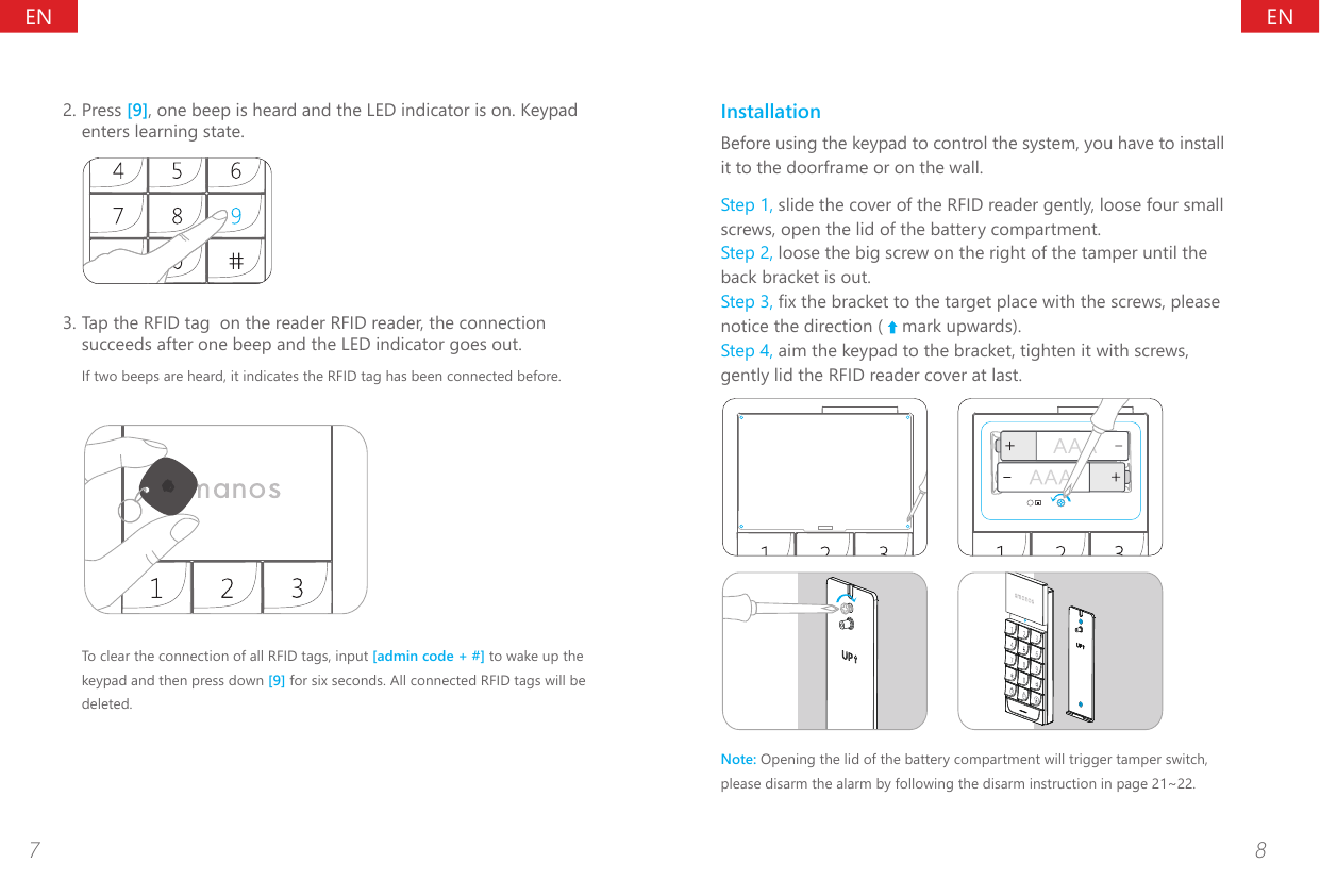 ENEN7 82. Press [9], one beep is heard and the LED indicator is on. Keypad enters learning state.3. Tap the RFID tag  on the reader RFID reader, the connection succeeds after one beep and the LED indicator goes out.If two beeps are heard, it indicates the RFID tag has been connected before.To clear the connection of all RFID tags, input [admin code + #] to wake up the keypad and then press down [9] for six seconds. All connected RFID tags will be deleted.InstallationBefore using the keypad to control the system, you have to install it to the doorframe or on the wall.Step 1, slide the cover of the RFID reader gently, loose four small screws, open the lid of the battery compartment.Step 2, loose the big screw on the right of the tamper until the back bracket is out.Step 3, x the bracket to the target place with the screws, please notice the direction (   mark upwards).Step 4, aim the keypad to the bracket, tighten it with screws, gently lid the RFID reader cover at last.Note: Opening the lid of the battery compartment will trigger tamper switch, please disarm the alarm by following the disarm instruction in page 21~22.