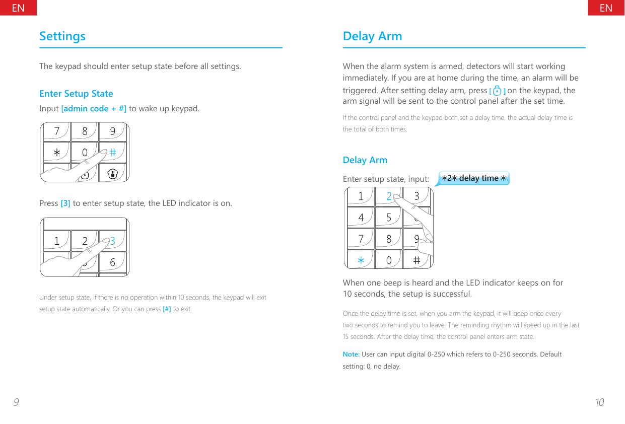 ENEN9 10SettingsThe keypad should enter setup state before all settings.Enter Setup StateInput [admin code + #] to wake up keypad.Press [3] to enter setup state, the LED indicator is on.Under setup state, if there is no operation within 10 seconds, the keypad will exit setup state automatically. Or you can press [#] to exit. Delay ArmWhen the alarm system is armed, detectors will start working immediately. If you are at home during the time, an alarm will be triggered. After setting delay arm, press   on the keypad, the arm signal will be sent to the control panel after the set time.If the control panel and the keypad both set a delay time, the actual delay time is the total of both times.Delay Arm2 delay time Enter setup state, input:When one beep is heard and the LED indicator keeps on for 10 seconds, the setup is successful.Once the delay time is set, when you arm the keypad, it will beep once every two seconds to remind you to leave. The reminding rhythm will speed up in the last 15 seconds. After the delay time, the control panel enters arm state.Note: User can input digital 0-250 which refers to 0-250 seconds. Default setting: 0, no delay. 