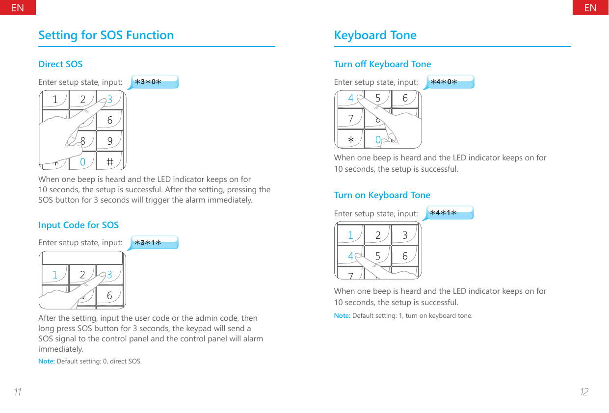 ENEN11 12Setting for SOS FunctionDirect SOSEnter setup state, input:When one beep is heard and the LED indicator keeps on for 10 seconds, the setup is successful. After the setting, pressing the SOS button for 3 seconds will trigger the alarm immediately.Input Code for SOSEnter setup state, input:After the setting, input the user code or the admin code, then long press SOS button for 3 seconds, the keypad will send a SOS signal to the control panel and the control panel will alarm immediately.Note: Default setting: 0, direct SOS.Keyboard ToneTurn o Keyboard ToneEnter setup state, input:When one beep is heard and the LED indicator keeps on for 10 seconds, the setup is successful.Turn on Keyboard ToneEnter setup state, input:When one beep is heard and the LED indicator keeps on for 10 seconds, the setup is successful.Note: Default setting: 1, turn on keyboard tone.