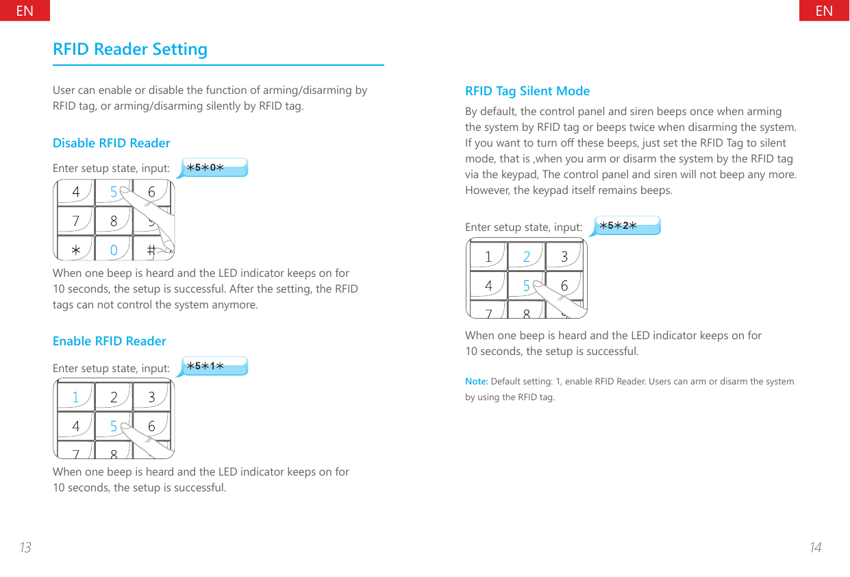 ENEN13 14RFID Reader SettingUser can enable or disable the function of arming/disarming by RFID tag, or arming/disarming silently by RFID tag.Disable RFID ReaderEnter setup state, input:When one beep is heard and the LED indicator keeps on for 10 seconds, the setup is successful. After the setting, the RFID tags can not control the system anymore.Enable RFID ReaderEnter setup state, input:When one beep is heard and the LED indicator keeps on for 10 seconds, the setup is successful.RFID Tag Silent ModeBy default, the control panel and siren beeps once when arming the system by RFID tag or beeps twice when disarming the system. If you want to turn o these beeps, just set the RFID Tag to silent mode, that is ,when you arm or disarm the system by the RFID tag via the keypad, The control panel and siren will not beep any more. However, the keypad itself remains beeps.Enter setup state, input:When one beep is heard and the LED indicator keeps on for 10 seconds, the setup is successful.Note: Default setting: 1, enable RFID Reader. Users can arm or disarm the system by using the RFID tag.