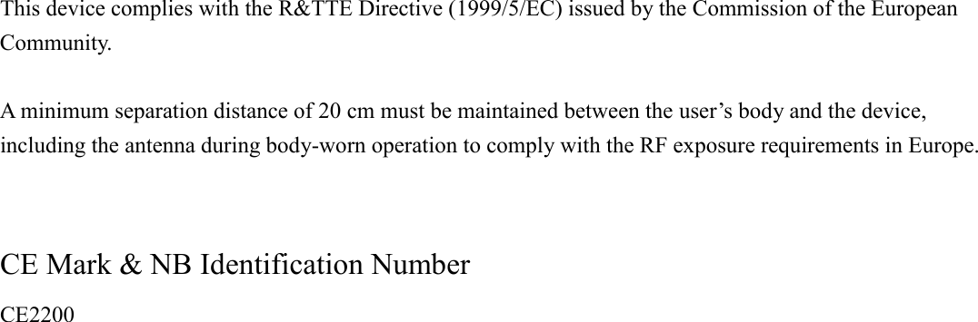  This device complies with the R&amp;TTE Directive (1999/5/EC) issued by the Commission of the European Community.  A minimum separation distance of 20 cm must be maintained between the user&rsquo;s body and the device, including the antenna during body-worn operation to comply with the RF exposure requirements in Europe.   CE Mark &amp; NB Identification Number   CE2200  