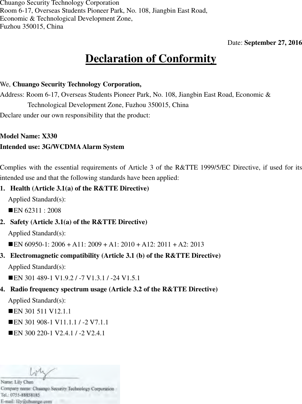 Chuango Security Technology Corporation Room 6-17, Overseas Students Pioneer Park, No. 108, Jiangbin East Road, Economic &amp; Technological Development Zone,   Fuzhou 350015, China Date: September 27, 2016 Declaration of Conformity We, Chuango Security Technology Corporation, Address: Room 6-17, Overseas Students Pioneer Park, No. 108, Jiangbin East Road, Economic &amp; Technological Development Zone, Fuzhou 350015, China Declare under our own responsibility that the product: Model Name: X330 Intended use: 3G/WCDMA Alarm System Complies with the essential requirements of Article 3 of the R&amp;TTE 1999/5/EC Directive, if used for its intended use and that the following standards have been applied: 1. Health (Article 3.1(a) of the R&amp;TTE Directive)Applied Standard(s): EN 62311 : 20082. Safety (Article 3.1(a) of the R&amp;TTE Directive)Applied Standard(s): EN 60950-1: 2006 + A11: 2009 + A1: 2010 + A12: 2011 + A2: 20133. Electromagnetic compatibility (Article 3.1 (b) of the R&amp;TTE Directive) Applied Standard(s): EN 301 489-1 V1.9.2 / -7 V1.3.1 / -24 V1.5.14. Radio frequency spectrum usage (Article 3.2 of the R&amp;TTE Directive) Applied Standard(s): EN 301 511 V12.1.1 EN 301 908-1 V11.1.1 / -2 V7.1.1 EN 300 220-1 V2.4.1 / -2 V2.4.1 