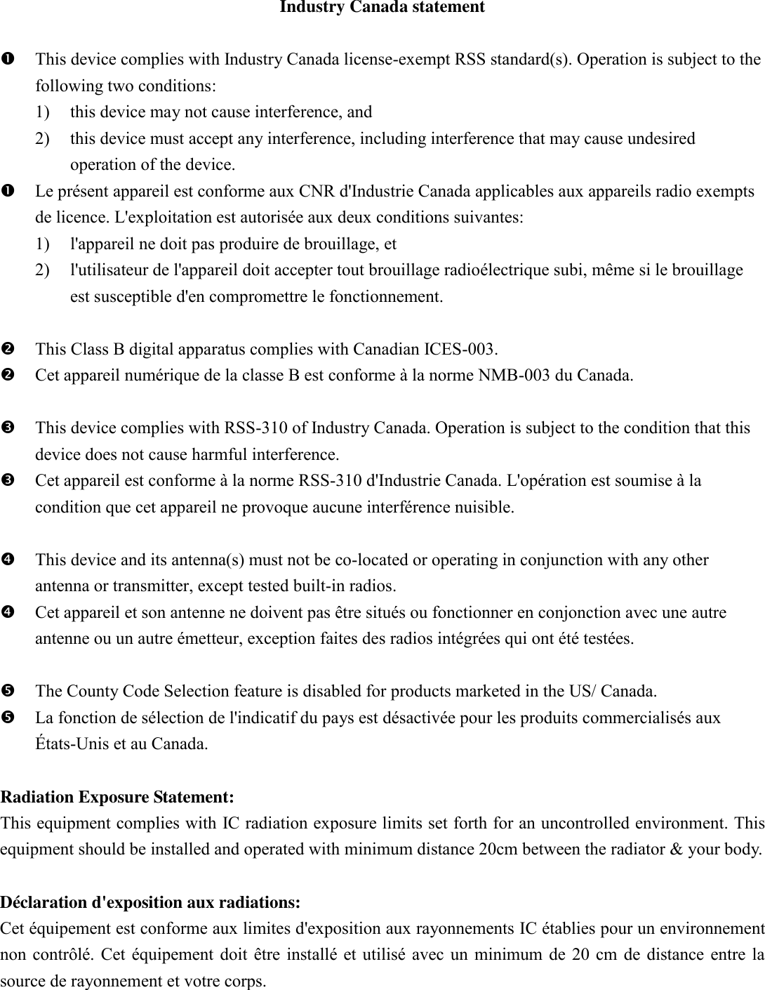 Industry Canada statement   This device complies with Industry Canada license-exempt RSS standard(s). Operation is subject to the following two conditions:   1) this device may not cause interference, and   2) this device must accept any interference, including interference that may cause undesired operation of the device.  Le pr&eacute;sent appareil est conforme aux CNR d'Industrie Canada applicables aux appareils radio exempts de licence. L'exploitation est autoris&eacute;e aux deux conditions suivantes:   1) l'appareil ne doit pas produire de brouillage, et   2) l'utilisateur de l'appareil doit accepter tout brouillage radio&eacute;lectrique subi, m&ecirc;me si le brouillage est susceptible d'en compromettre le fonctionnement.   This Class B digital apparatus complies with Canadian ICES-003.  Cet appareil num&eacute;rique de la classe B est conforme &agrave; la norme NMB-003 du Canada.   This device complies with RSS-310 of Industry Canada. Operation is subject to the condition that this device does not cause harmful interference.  Cet appareil est conforme &agrave; la norme RSS-310 d'Industrie Canada. L'op&eacute;ration est soumise &agrave; la condition que cet appareil ne provoque aucune interf&eacute;rence nuisible.   This device and its antenna(s) must not be co-located or operating in conjunction with any other antenna or transmitter, except tested built-in radios.    Cet appareil et son antenne ne doivent pas &ecirc;tre situ&eacute;s ou fonctionner en conjonction avec une autre antenne ou un autre &eacute;metteur, exception faites des radios int&eacute;gr&eacute;es qui ont &eacute;t&eacute; test&eacute;es.     The County Code Selection feature is disabled for products marketed in the US/ Canada.  La fonction de s&eacute;lection de l'indicatif du pays est d&eacute;sactiv&eacute;e pour les produits commercialis&eacute;s aux &Eacute;tats-Unis et au Canada.  Radiation Exposure Statement: This equipment complies with IC radiation exposure limits set forth for an uncontrolled environment. This equipment should be installed and operated with minimum distance 20cm between the radiator &amp; your body.  D&eacute;claration d'exposition aux radiations: Cet &eacute;quipement est conforme aux limites d'exposition aux rayonnements IC &eacute;tablies pour un environnement non contr&ocirc;l&eacute;. Cet &eacute;quipement doit &ecirc;tre install&eacute; et utilis&eacute; avec un minimum de 20 cm de distance entre la source de rayonnement et votre corps.  