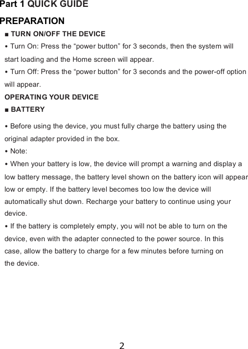 2Part 1 QUICKGUIDEPREPARATION■TURN ON/OFF THE DEVICE•Turn On: Press the “power button” for 3 seconds, then the system willstart loading and the Home screen will appear.•Turn Off: Press the “power button” for 3 seconds and the power-off optionwill appear.OPERATING YOUR DEVICE■ BATTERY•Before using the device, you must fully charge the battery using theoriginal adapter provided in the box.•Note:•When your battery is low, the device will prompt a warning and display alow battery message, the battery level shown on the battery icon will appearlow or empty. If the battery level becomes too low the device willautomatically shut down. Recharge your battery to continue using yourdevice.•If the battery is completely empty, you will not be able to turn on thedevice, even with the adapter connected to the power source. In thiscase, allow the battery to charge for a few minutes before turning onthe device.
