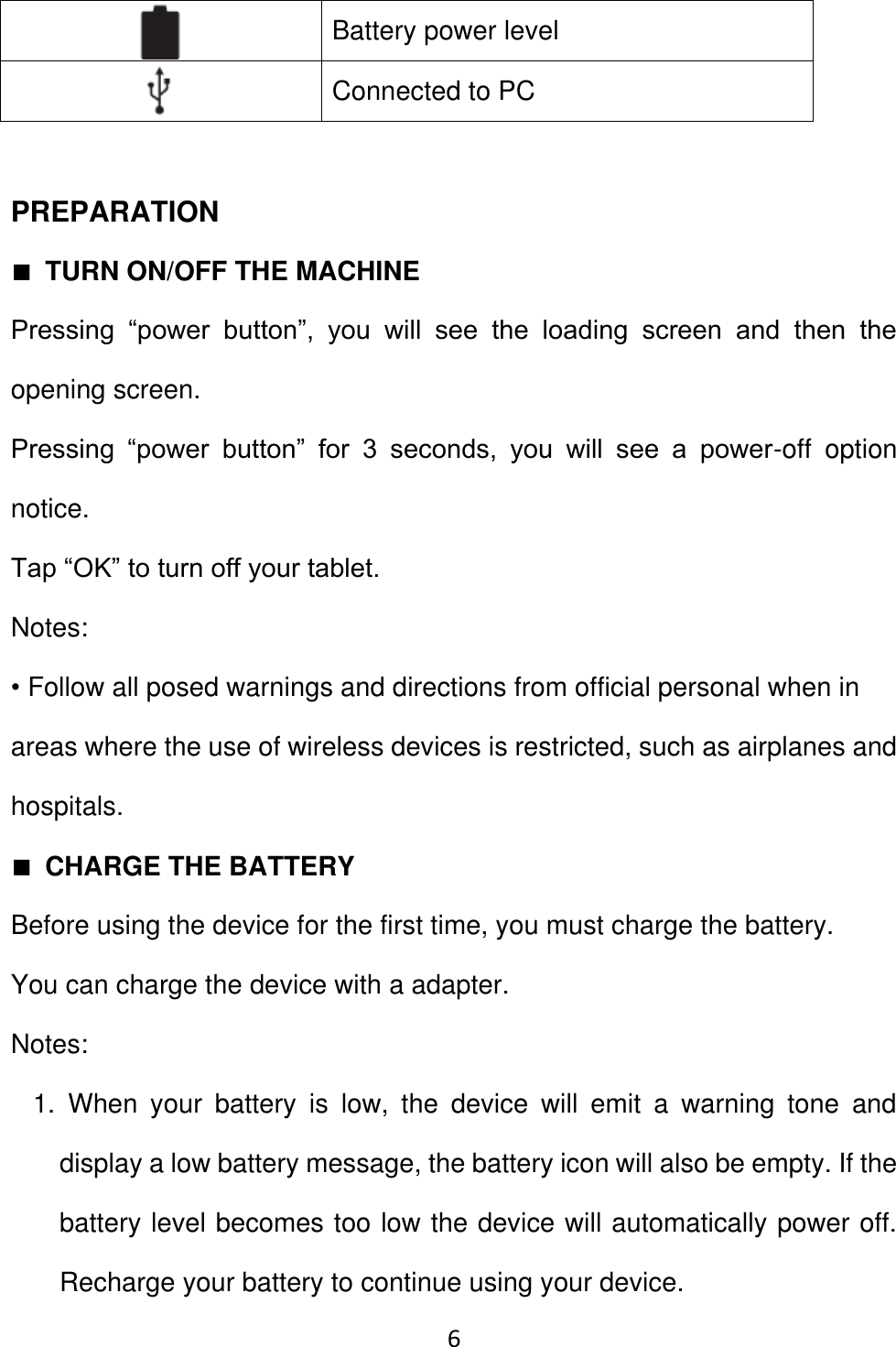 6   Battery power level    Connected to PC    PREPARATION ■ TURN ON/OFF THE MACHINE Pressing  “power  button”,  you  will  see  the  loading  screen  and  then  the opening screen.   Pressing  “power  button”  for  3  seconds,  you  will  see  a  power-off  option notice.   Tap “OK” to turn off your tablet.   Notes:   • Follow all posed warnings and directions from official personal when in areas where the use of wireless devices is restricted, such as airplanes and hospitals. ■ CHARGE THE BATTERY Before using the device for the first time, you must charge the battery.   You can charge the device with a adapter.   Notes:   1.  When  your  battery  is  low,  the  device  will  emit  a  warning  tone  and display a low battery message, the battery icon will also be empty. If the battery level becomes too low the device will automatically power off. Recharge your battery to continue using your device.   