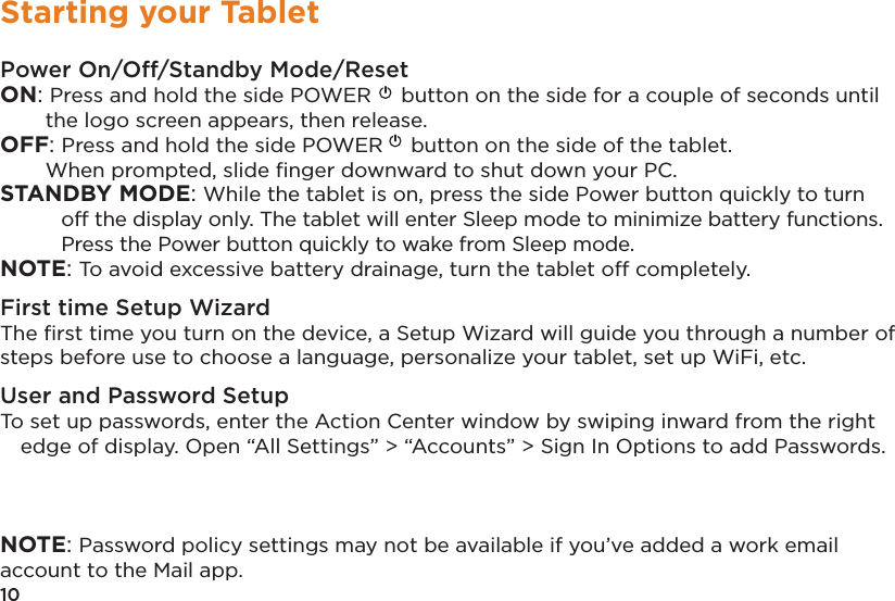 10Starting your TabletPower On/Off/Standby Mode/ResetON: Press and hold the side POWER  button on the side for a couple of seconds until the logo screen appears, then release.OFF: Press and hold the side POWER  button on the side of the tablet.   When prompted, slide ﬁnger downward to shut down your PC. STANDBY MODE: While the tablet is on, press the side Power button quickly to turn off the display only. The tablet will enter Sleep mode to minimize battery functions. Press the Power button quickly to wake from Sleep mode. NOTE: To avoid excessive battery drainage, turn the tablet off completely.First time Setup WizardThe ﬁrst time you turn on the device, a Setup Wizard will guide you through a number of steps before use to choose a language, personalize your tablet, set up WiFi, etc.User and Password SetupTo set up passwords, enter the Action Center window by swiping inward from the right edge of display. Open “All Settings” &gt; “Accounts” &gt; Sign In Options to add Passwords. NOTE: Password policy settings may not be available if you’ve added a work email account to the Mail app.