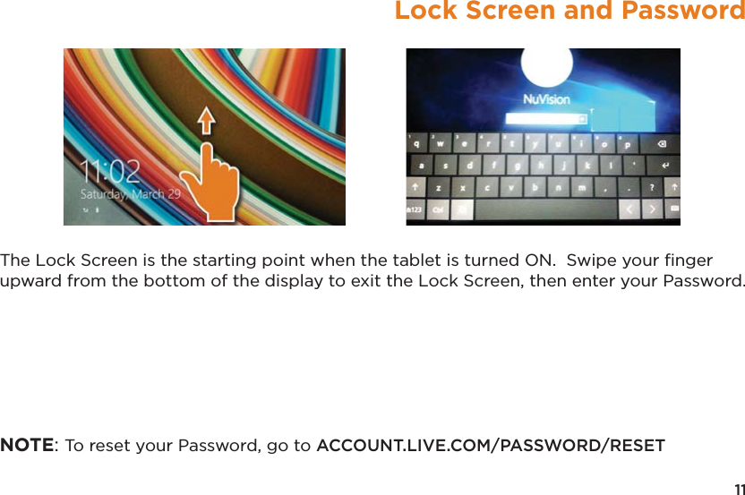 11Lock Screen and PasswordThe Lock Screen is the starting point when the tablet is turned ON.  Swipe your ﬁnger upward from the bottom of the display to exit the Lock Screen, then enter your Password.NOTE: To reset your Password, go to ACCOUNT.LIVE.COM/PASSWORD/RESET