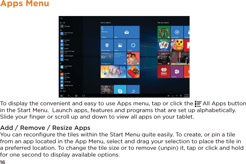 16Apps MenuTo display the convenient and easy to use Apps menu, tap or click the  All Apps button in the Start Menu.  Launch apps, features and programs that are set up alphabetically. Slide your ﬁnger or scroll up and down to view all apps on your tablet.Add / Remove / Resize AppsYou can reconﬁgure the tiles within the Start Menu quite easily. To create, or pin a tile from an app located in the App Menu, select and drag your selection to place the tile in a preferred location. To change the tile size or to remove (unpin) it, tap or click and hold for one second to display available options.