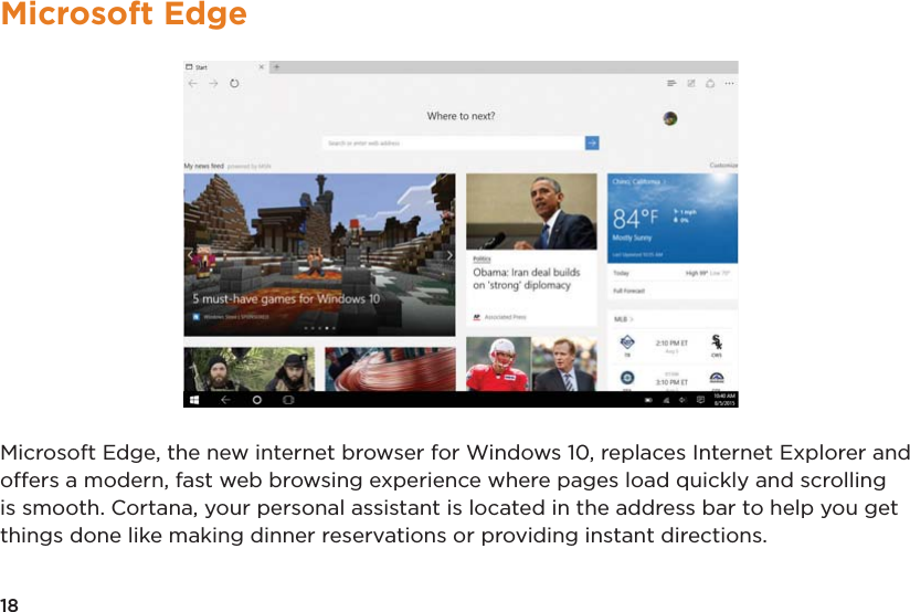 18Microsoft EdgeMicrosoft Edge, the new internet browser for Windows 10, replaces Internet Explorer and offers a modern, fast web browsing experience where pages load quickly and scrolling is smooth. Cortana, your personal assistant is located in the address bar to help you get things done like making dinner reservations or providing instant directions.