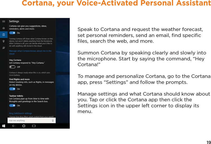 19Cortana, your Voice-Activated Personal AssistantSpeak to Cortana and request the weather forecast, set personal reminders, send an email, ﬁnd speciﬁc ﬁles, search the web, and more.Summon Cortana by speaking clearly and slowly into the microphone. Start by saying the command, “Hey Cortana!” To manage and personalize Cortana, go to the Cortana app, press “Settings” and follow the prompts.  Manage settings and what Cortana should know about you. Tap or click the Cortana app then click the Settings icon in the upper left corner to display its menu.