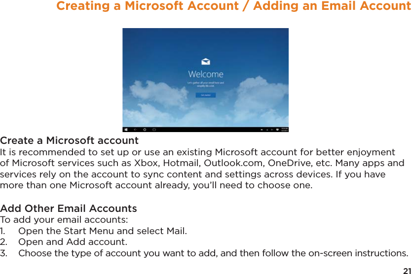 21Creating a Microsoft Account / Adding an Email AccountCreate a Microsoft accountIt is recommended to set up or use an existing Microsoft account for better enjoyment of Microsoft services such as Xbox, Hotmail, Outlook.com, OneDrive, etc. Many apps and services rely on the account to sync content and settings across devices. If you have more than one Microsoft account already, you’ll need to choose one.Add Other Email AccountsTo add your email accounts: 1.  Open the Start Menu and select Mail. 2.  Open and Add account. 3.  Choose the type of account you want to add, and then follow the on-screen instructions.