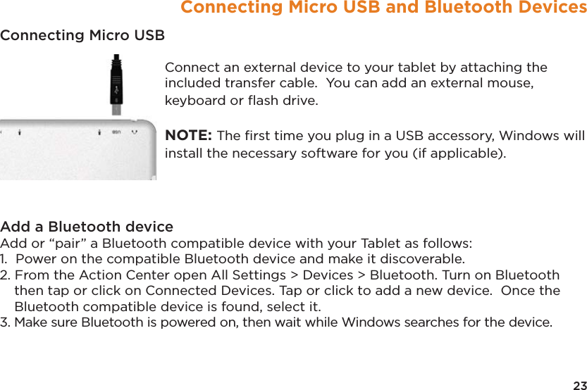 23Connecting Micro USB and Bluetooth DevicesConnecting Micro USB Connect an external device to your tablet by attaching the included transfer cable.  You can add an external mouse, keyboard or ﬂash drive.    NOTE: The ﬁrst time you plug in a USB accessory, Windows will install the necessary software for you (if applicable).Add a Bluetooth device Add or “pair” a Bluetooth compatible device with your Tablet as follows: 1.  Power on the compatible Bluetooth device and make it discoverable. 2. From the Action Center open All Settings &gt; Devices &gt; Bluetooth. Turn on Bluetooth then tap or click on Connected Devices. Tap or click to add a new device.  Once the Bluetooth compatible device is found, select it. 3. Make sure Bluetooth is powered on, then wait while Windows searches for the device.
