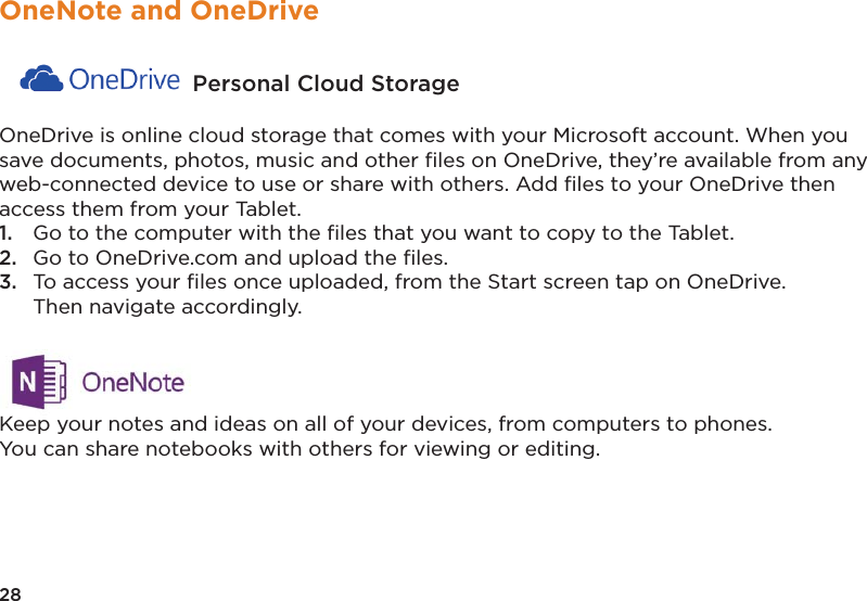28OneNote and OneDrive Personal Cloud Storage OneDrive is online cloud storage that comes with your Microsoft account. When you save documents, photos, music and other ﬁles on OneDrive, they’re available from any web-connected device to use or share with others. Add ﬁles to your OneDrive then access them from your Tablet. 1.  Go to the computer with the ﬁles that you want to copy to the Tablet. 2.  Go to OneDrive.com and upload the ﬁles. 3.  To access your ﬁles once uploaded, from the Start screen tap on OneDrive.   Then navigate accordingly. Keep your notes and ideas on all of your devices, from computers to phones. You can share notebooks with others for viewing or editing.