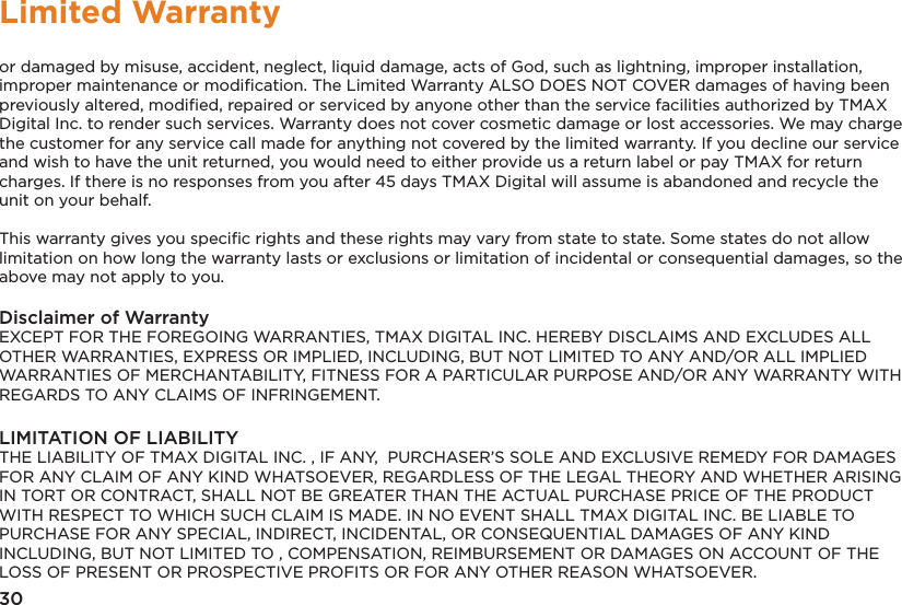 30Limited Warrantyor damaged by misuse, accident, neglect, liquid damage, acts of God, such as lightning, improper installation, improper maintenance or modiﬁcation. The Limited Warranty ALSO DOES NOT COVER damages of having been previously altered, modiﬁed, repaired or serviced by anyone other than the service facilities authorized by TMAX  Digital Inc. to render such services. Warranty does not cover cosmetic damage or lost accessories. We may charge the customer for any service call made for anything not covered by the limited warranty. If you decline our service and wish to have the unit returned, you would need to either provide us a return label or pay TMAX for return charges. If there is no responses from you after 45 days TMAX Digital will assume is abandoned and recycle the unit on your behalf.  This warranty gives you speciﬁc rights and these rights may vary from state to state. Some states do not allow limitation on how long the warranty lasts or exclusions or limitation of incidental or consequential damages, so the above may not apply to you.Disclaimer of WarrantyEXCEPT FOR THE FOREGOING WARRANTIES, TMAX DIGITAL INC. HEREBY DISCLAIMS AND EXCLUDES ALL OTHER WARRANTIES, EXPRESS OR IMPLIED, INCLUDING, BUT NOT LIMITED TO ANY AND/OR ALL IMPLIED WARRANTIES OF MERCHANTABILITY, FITNESS FOR A PARTICULAR PURPOSE AND/OR ANY WARRANTY WITH REGARDS TO ANY CLAIMS OF INFRINGEMENT. LIMITATION OF LIABILITYTHE LIABILITY OF TMAX DIGITAL INC. , IF ANY,  PURCHASER’S SOLE AND EXCLUSIVE REMEDY FOR DAMAGES FOR ANY CLAIM OF ANY KIND WHATSOEVER, REGARDLESS OF THE LEGAL THEORY AND WHETHER ARISING IN TORT OR CONTRACT, SHALL NOT BE GREATER THAN THE ACTUAL PURCHASE PRICE OF THE PRODUCT WITH RESPECT TO WHICH SUCH CLAIM IS MADE. IN NO EVENT SHALL TMAX DIGITAL INC. BE LIABLE TO PURCHASE FOR ANY SPECIAL, INDIRECT, INCIDENTAL, OR CONSEQUENTIAL DAMAGES OF ANY KIND INCLUDING, BUT NOT LIMITED TO , COMPENSATION, REIMBURSEMENT OR DAMAGES ON ACCOUNT OF THE LOSS OF PRESENT OR PROSPECTIVE PROFITS OR FOR ANY OTHER REASON WHATSOEVER.