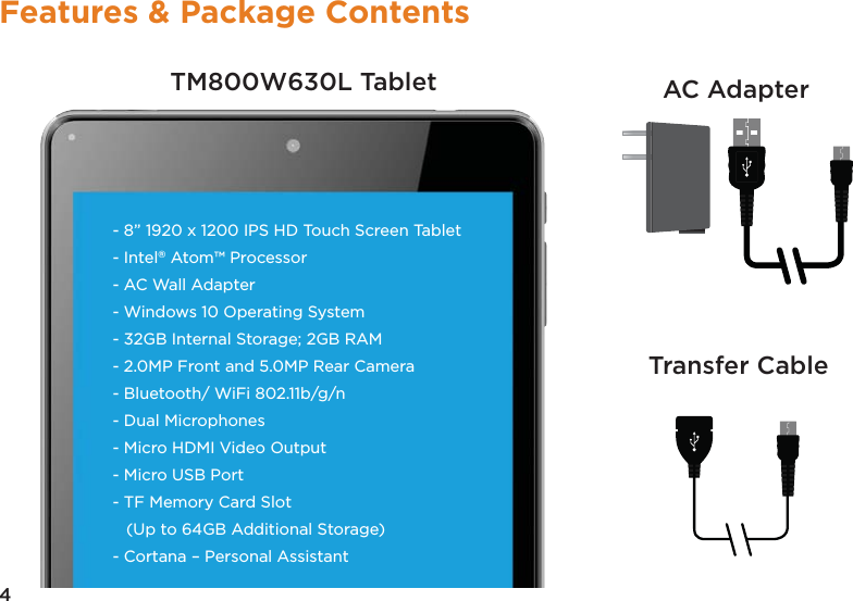4Features &amp; Package ContentsTM800W630L Tablet AC AdapterTransfer Cable- 8” 1920 x 1200 IPS HD Touch Screen Tablet- Intel® Atom™ Processor- AC Wall Adapter- Windows 10 Operating System- 32GB Internal Storage; 2GB RAM - 2.0MP Front and 5.0MP Rear Camera- Bluetooth/ WiFi 802.11b/g/n - Dual Microphones- Micro HDMI Video Output- Micro USB Port - TF Memory Card Slot   (Up to 64GB Additional Storage) - Cortana – Personal Assistant