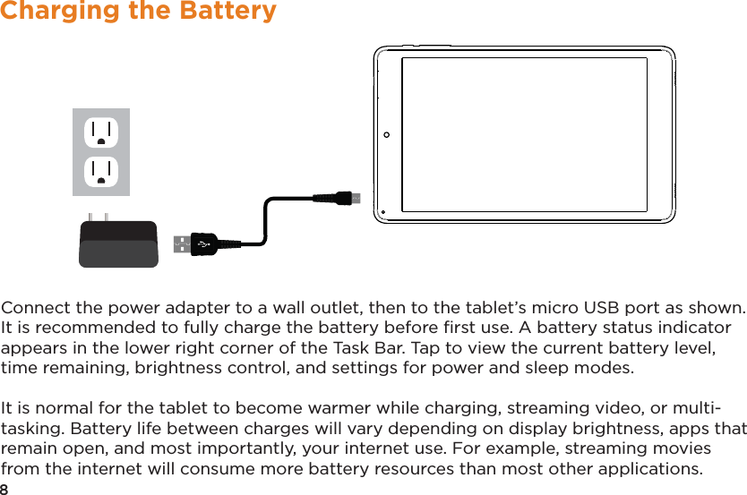 8Charging the BatteryConnect the power adapter to a wall outlet, then to the tablet’s micro USB port as shown. It is recommended to fully charge the battery before ﬁrst use. A battery status indicator appears in the lower right corner of the Task Bar. Tap to view the current battery level, time remaining, brightness control, and settings for power and sleep modes.It is normal for the tablet to become warmer while charging, streaming video, or multi-tasking. Battery life between charges will vary depending on display brightness, apps that remain open, and most importantly, your internet use. For example, streaming movies from the internet will consume more battery resources than most other applications. 