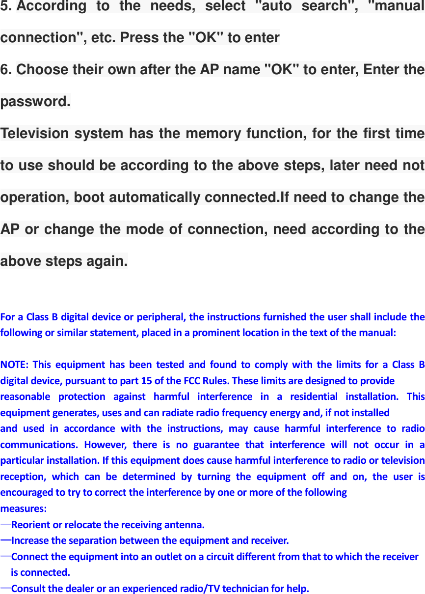 5. According  to  the  needs,  select  "auto  search",  "manual connection", etc. Press the "OK" to enter 6. Choose their own after the AP name "OK" to enter, Enter the password. Television system has the memory function, for the first time to use should be according to the above steps, later need not operation, boot automatically connected.If need to change the AP or change the mode of connection, need according to the above steps again.  For a Class B digital device or peripheral, the instructions furnished the user shall include the following or similar statement, placed in a prominent location in the text of the manual:  NOTE:  This  equipment  has  been  tested  and  found  to  comply  with  the  limits  for  a  Class  B digital device, pursuant to part 15 of the FCC Rules. These limits are designed to provide reasonable  protection  against  harmful  interference  in  a  residential  installation.  This equipment generates, uses and can radiate radio frequency energy and, if not installed and  used  in  accordance  with  the  instructions,  may  cause  harmful  interference  to  radio communications.  However,  there  is  no  guarantee  that  interference  will  not  occur  in  a particular installation. If this equipment does cause harmful interference to radio or television reception,  which  can  be  determined  by  turning  the  equipment  off  and  on,  the  user  is encouraged to try to correct the interference by one or more of the following measures: &mdash;&mdash;&mdash;&mdash;Reorient or relocate the receiving antenna. &mdash;&mdash;&mdash;&mdash;Increase the separation between the equipment and receiver. &mdash;&mdash;&mdash;&mdash;Connect the equipment into an outlet on a circuit different from that to which the receiver       is connected. &mdash;&mdash;&mdash;&mdash;Consult the dealer or an experienced radio/TV technician for help.  