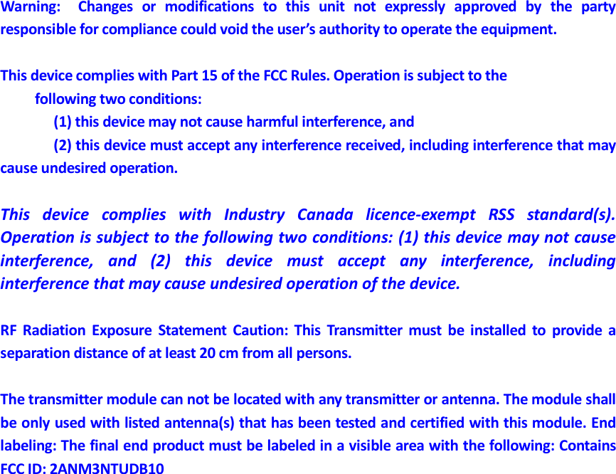 Warning:    Changes  or  modifications  to  this  unit  not  expressly  approved  by  the  party responsible for compliance could void the user&rsquo;s authority to operate the equipment.  This device complies with Part 15 of the FCC Rules. Operation is subject to the       following two conditions:         (1) this device may not cause harmful interference, and       (2) this device must accept any interference received, including interference that may cause undesired operation.  This  device  complies  with  Industry  Canada  licence-exempt  RSS  standard(s). Operation is subject to the following two conditions: (1) this device may not cause interference,  and  (2)  this  device  must  accept  any  interference,  including interference that may cause undesired operation of the device.  RF  Radiation  Exposure  Statement  Caution:  This  Transmitter  must  be  installed  to  provide  a separation distance of at least 20 cm from all persons.  The transmitter module can not be located with any transmitter or antenna. The module shall be only used with listed antenna(s) that has been tested and certified with this module. End labeling: The final end product must be labeled in a visible area with the following: Contains FCC ID: 2ANM3NTUDB10 