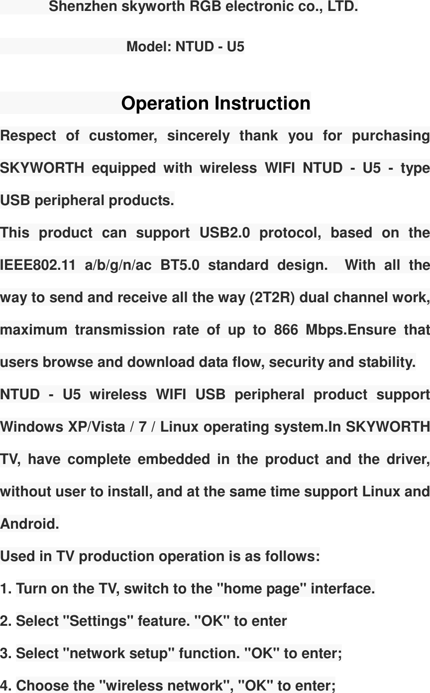        Shenzhen skyworth RGB electronic co., LTD.                                                                            Model: NTUD - U5                                                       Operation Instruction Respect  of  customer,  sincerely  thank  you  for  purchasing SKYWORTH  equipped  with  wireless  WIFI  NTUD  -  U5  -  type USB peripheral products. This  product  can  support  USB2.0  protocol,  based  on  the IEEE802.11  a/b/g/n/ac  BT5.0  standard  design.    With  all  the way to send and receive all the way (2T2R) dual channel work, maximum  transmission  rate  of  up  to  866  Mbps.Ensure  that users browse and download data flow, security and stability. NTUD  -  U5  wireless  WIFI  USB  peripheral  product  support Windows XP/Vista / 7 / Linux operating system.In SKYWORTH TV,  have  complete  embedded  in  the  product  and  the  driver, without user to install, and at the same time support Linux and Android. Used in TV production operation is as follows: 1. Turn on the TV, switch to the "home page" interface. 2. Select "Settings" feature. "OK" to enter 3. Select "network setup" function. "OK" to enter; 4. Choose the "wireless network", "OK" to enter; 