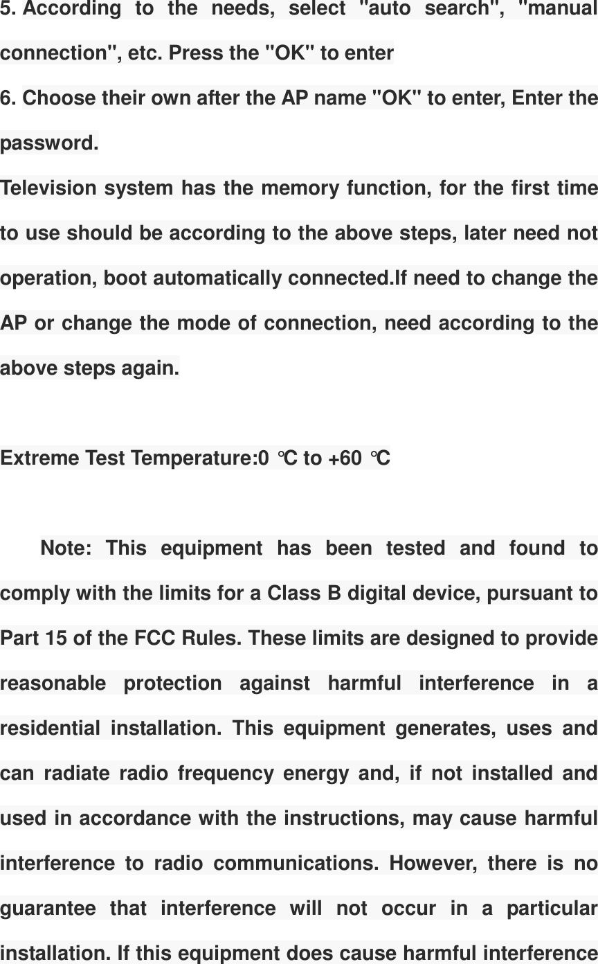5. According  to  the  needs,  select  "auto  search",  "manual connection", etc. Press the "OK" to enter 6. Choose their own after the AP name "OK" to enter, Enter the password. Television system has the memory function, for the first time to use should be according to the above steps, later need not operation, boot automatically connected.If need to change the AP or change the mode of connection, need according to the above steps again.  Extreme Test Temperature:0 &deg;C to +60 &deg;C  Note:  This  equipment  has  been  tested  and  found  to comply with the limits for a Class B digital device, pursuant to Part 15 of the FCC Rules. These limits are designed to provide reasonable  protection  against  harmful  interference  in  a residential  installation.  This  equipment  generates,  uses  and can  radiate  radio  frequency  energy  and,  if  not  installed  and used in accordance with the instructions, may cause harmful interference  to  radio  communications.  However,  there  is  no guarantee  that  interference  will  not  occur  in  a  particular installation. If this equipment does cause harmful interference 