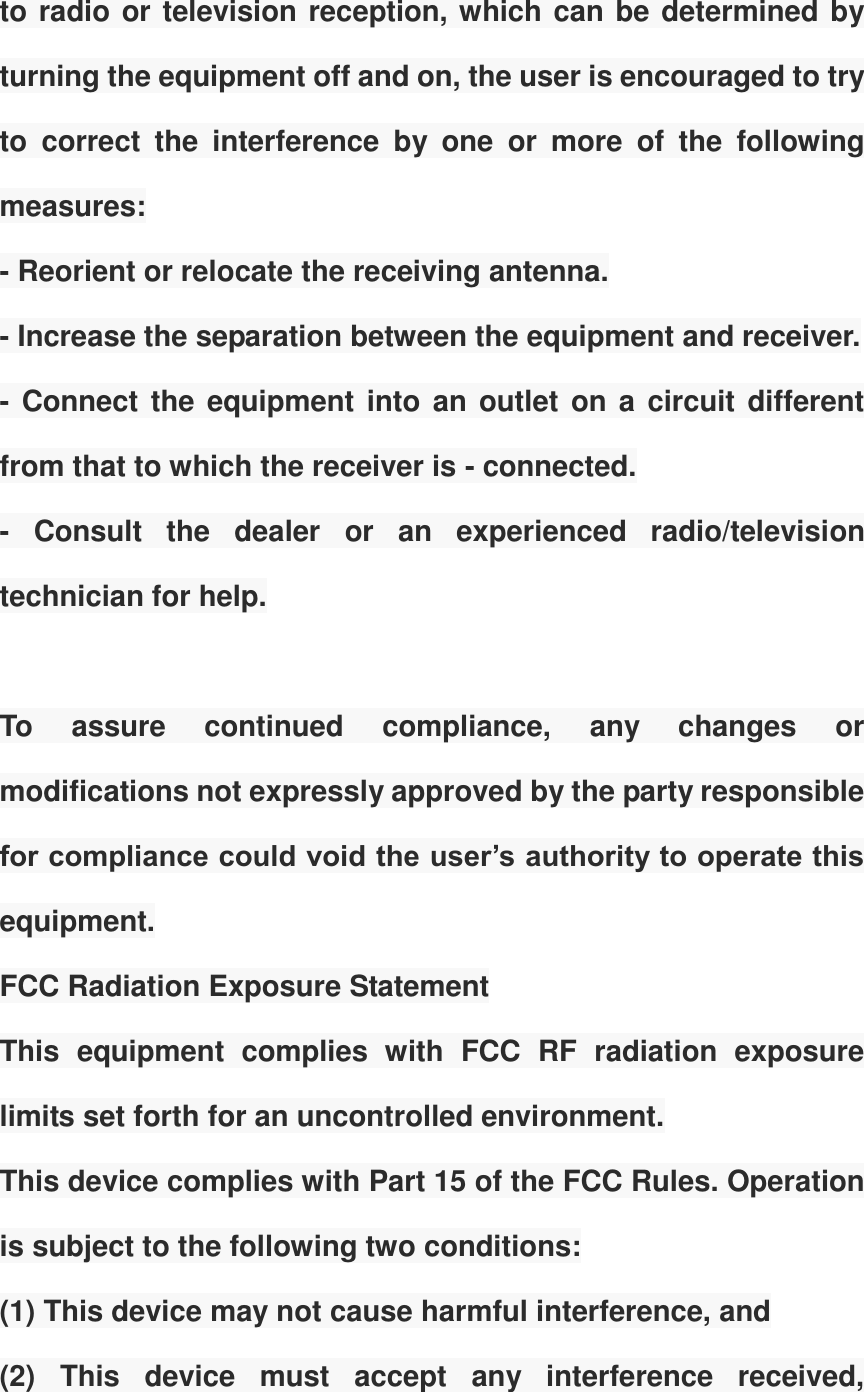 to radio or television reception, which can be determined by turning the equipment off and on, the user is encouraged to try to  correct  the  interference  by  one  or  more  of  the  following measures:   - Reorient or relocate the receiving antenna.   - Increase the separation between the equipment and receiver.   - Connect the equipment into an outlet on a circuit different from that to which the receiver is - connected.   -  Consult  the  dealer  or  an  experienced  radio/television technician for help.    To  assure  continued  compliance,  any  changes  or modifications not expressly approved by the party responsible for compliance could void the user&rsquo;s authority to operate this equipment. FCC Radiation Exposure Statement   This  equipment  complies  with  FCC  RF  radiation  exposure limits set forth for an uncontrolled environment.   This device complies with Part 15 of the FCC Rules. Operation is subject to the following two conditions:   (1) This device may not cause harmful interference, and   (2)  This  device  must  accept  any  interference  received, 