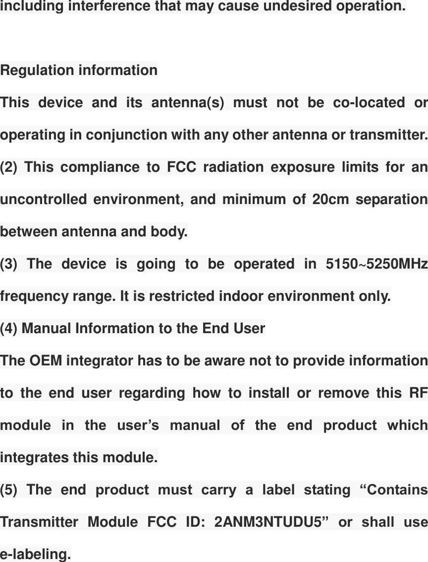 including interference that may cause undesired operation.    Regulation information   This  device  and  its  antenna(s)  must  not  be  co-located  or operating in conjunction with any other antenna or transmitter. (2)  This  compliance  to  FCC  radiation  exposure  limits  for  an uncontrolled environment, and minimum  of 20cm  separation between antenna and body.   (3)  The  device  is  going  to  be  operated  in  5150~5250MHz frequency range. It is restricted indoor environment only. (4) Manual Information to the End User The OEM integrator has to be aware not to provide information to  the  end  user  regarding  how  to  install  or  remove  this  RF module  in  the  user&rsquo;s  manual  of  the  end  product  which integrates this module. (5)  The  end  product  must  carry  a  label  stating  &ldquo;Contains Transmitter  Module  FCC  ID:  2ANM3NTUDU5&rdquo;  or  shall  use e-labeling.  