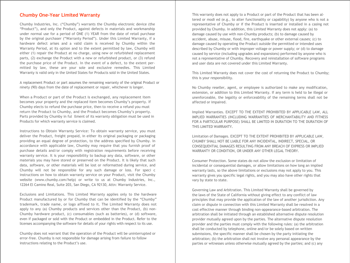  Chumby One-Year Limited Warranty Chumby Industries, Inc. (&ldquo;Chumby&rdquo;) warrants the Chumby electronic device (the  &ldquo;Product&rdquo;), and only the Product, against defects in materials and workmanship  under normal use for a period of ONE (1) YEAR from the date of retail purchase  by the original purchaser (&ldquo;Warranty Period&rdquo;). Under this Limited Warranty, if a  hardware  defect  arises  and  a  valid  claim  is  received  by  Chumby  within  the  Warranty Period, at its option and to the extent permitted by law, Chumby will  either (1) repair the Product at no charge, using new or refurbished replacement  parts, (2) exchange the Product with a new or refurbished product, or (3) refund  the purchase price of the Product. In the event of a defect, to the extent per- mitted  by  law,  these  are  your  sole  and  exclusive  remedies.  This  Limited  Warranty is valid only in the United States for Products sold in the United States. A replacement Product or part assumes the remaining warranty of the original Product or ninety (90) days from the date of replacement or repair, whichever is longer. When a Product or part of the Product is exchanged, any replacement item becomes your property and the replaced item becomes Chumby&rsquo;s property. If Chumby elects to refund the purchase price, then to receive a refund you must return the Product to Chumby, and the Product becomes Chumby&rsquo;s property. Parts provided by Chumby in ful  llment of its warranty obligation must be used in Products for which warranty service is claimed. Instructions to Obtain Warranty Service: To obtain warranty service, you must  deliver the Product, freight prepaid, in either its original packaging or packaging  providing an equal degree of protection, to the address specified by Chumby. In  accordance with applicable law, Chumby may require that you furnish proof of  purchase details and/or comply with registration requirements before receiving  warranty service. It is your responsibility to backup any data, software, or other  materials you may have stored or preserved on the Product. It is likely that such  data, software, or other materials will be lost or reformatted during service, and  Chumby  will  not  be  responsible  for  any  such  damage  or  loss.  For  speci  c  instructions on how to obtain warranty service on your Product, visit the Chumby  website  (www.chumby.com/help)  or  write  to  us  at  Chumby  Industries,  Inc.,  12264 El Camino Real, Suite 203, San Diego, CA 92130, Attn: Warranty Service. Exclusions and Limitations. This Limited Warranty applies only to the hardware  Product manufactured by or for Chumby that can be identified by the &ldquo;Chumby&rdquo;  trademark, trade name, or logo affixed to it. The Limited Warranty does not  apply to any (a) Chumby products and services other than the Product, (b) non- Chumby hardware product, (c) consumables (such as batteries), or (d) software,  even if packaged or sold with the Product or embedded in the Product. Refer to the  licenses accompanying the software for details of your rights with respect to its use. Chumby does not warrant that the operation of the Product will be uninterrupted or error-free. Chumby is not responsible for damage arising from failure to follow instructions relating to the Product&rsquo;s use. This warranty does not apply to a Product or part of the Product that has been al- tered or modi ed (e.g., to alter functionality or capability) by anyone who is not a  representative of Chumby or if the Product is inserted or installed in a casing not  provided by Chumby. In addition, this Limited Warranty does not apply: (a) to damage caused by use with non-Chumby products; (b) to damage caused by accident, abuse, misuse, flood, fire, earthquake or other external causes; (c) to damage caused by operating the Product outside the permitted or intended uses described by Chumby or with improper voltage or power supply; or (d) to damage caused by service (including upgrades and expansions) performed by anyone who is not a representative of Chumby. Recovery and reinstallation of software programs and user data are not covered under this Limited Warranty. This Limited Warranty does not cover the cost of returning the Product to Chumby; this is your responsibility. No Chumby reseller, agent, or employee is authorized to make any modification, extension, or addition to this Limited Warranty. If any term is held to be illegal or unenforceable, the legality or enforceability of the remaining terms shall not be affected or impaired. Implied Warranties. EXCEPT TO THE EXTENT PROHIBITED BY APPLICABLE LAW, ALL IMPLIED WARRANTIES (INCLUDING WARRANTIES OF MERCHANTABILITY AND FITNESS FOR A PARTICULAR PURPOSE) SHALL BE LIMITED IN DURATION TO THE DURATION OF THIS LIMITED WARRANTY. Limitation of Damages. EXCEPT TO THE EXTENT PROHIBITED BY APPLICABLE LAW, CHUMBY SHALL NOT BE LIABLE FOR ANY INCIDENTAL, INDIRECT, SPECIAL, OR CONSEQUENTIAL DAMAGES RESULTING FROM ANY BREACH OF EXPRESS OR IMPLIED WARRANTY OR CONDITION, OR UNDER ANY OTHER LEGAL THEORY. Consumer Protection. Some states do not allow the exclusion or limitation of  incidental or consequential damages, or allow limitations on how long an implied  warranty lasts, so the above limitations or exclusions may not apply to you. This  warranty gives you specific legal rights, and you may also have other rights that  vary by state to state. Governing Law and Arbitration. This Limited Warranty shall be governed by  the laws of the State of California without giving effect to any conflict of law  principles that may provide the application of the law of another jurisdiction. Any  claim or dispute in connection with this Limited Warranty shall be resolved in a  cost effective manner through binding non-appearance-based arbitration. The  arbitration shall be initiated through an established alternative dispute resolution  provider mutually agreed upon by the parties. The alternative dispute resolution  provider and the parties must comply with the following rules: (a) the arbitration  shall be conducted by telephone, online and/or be solely based on written  submissions, the specific manner shall be chosen by the party initiating the  arbitration; (b) the arbitration shall not involve any personal appearance by the  parties or witnesses unless otherwise mutually agreed by the parties; and (c) any  