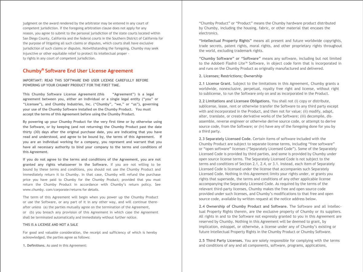     judgment on the award rendered by the arbitrator may be entered in any court of competent jurisdiction. If the foregoing arbitration clause does not apply for any  reason, you agree to submit to the personal jurisdiction of the state courts located within San Diego County, California and the federal courts in the Southern District of California for the purpose of litigating all such claims or disputes, which courts shall have exclusive jurisdiction of such claims or disputes. Notwithstanding the foregoing, Chumby may seek injunctive or other equitable relief to protect its intellectual proper - ty rights in any court of competent jurisdiction.  Chumby&reg; Software End User License Agreement IMPORTANT: READ THIS SOFTWARE END USER LICENSE CAREFULLY BEFORE POWERING UP YOUR CHUMBY PRODUCT FOR THE FIRST TIME.  This  Chumby  Software  License  Agreement (this &ldquo;Agreement&rdquo;)  is  a  legal agreement between you, either an individual or a single legal entity (&ldquo;you&rdquo; or  &ldquo;Licensee&rdquo;), and Chumby Industries, Inc. (&ldquo;Chumby&rdquo;, &ldquo;we,&rdquo; or &ldquo;us&rdquo;), governing  your use of the Chumby Software installed on the Chumby Product.   You must accept the terms of this Agreement before using the Chumby Product. By powering up your Chumby Product for the very first time or by otherwise using  the Software, or by keeping (and not returning) the Chumby Product past the date  thirty (30) days after the original purchase date, you are indicating that you have  read and understood, and agree to be bound by, the terms of this Agreement.   If  you are an individual working for a company, you represent and warrant that you  have all necessary authority to bind your company to the terms and conditions of  this Agreement. If you do not agree to the terms and conditions of the Agreement, you are not granted  any  rights  whatsoever  in  the  Software.  If  you  are  not  willing  to  be bound by these terms and conditions, you should not use the Chumby Product and immediately return it to Chumby. In that case, Chumby will refund the purchase price  you  have  paid  to  Chumby  for  the  Chumby  Product;  provided  that  you  must return  the  Chumby  Product  in  accordance  with  Chumby&rsquo;s  return  policy.  See www.chumby. com/corporate/returns for details. The term of this Agreement will begin when you power up the Chumby Product  or use the Software, or any part of it in any other way, and will continue there- after unless  (a) the parties mutually agree on the termination of the Agreement, or  (b) you breach any provision of this Agreement in which case the Agreement shall be terminated automatically and immediately without further notice. THIS IS A LICENSE AND NOT A SALE For good and valuable consideration, the receipt and sufficiency of which is hereby acknowledged, the parties agree as follows: 1. Definitions. As used in this Agreement: &ldquo;Chumby Product&rdquo; or &ldquo;Product&rdquo; means the Chumby hardware product distributed by Chumby, including the housing, fabric, or other material that encases the electronics. &ldquo;Intellectual Property Rights&rdquo; means all present and future worldwide copyrights, trade secrets, patent rights, moral rights, and other proprietary rights throughout the world, excluding trademark rights. &ldquo;Chumby Software&rdquo; or &ldquo;Software&rdquo; means any software, including but not limited to the Adobe&reg; Flash&reg; Lite&trade; Software, in object code form that is incorporated in and runs on the Chumby Product as originally manufactured and delivered. 2. Licenses; Restrictions; Ownership 2.1 License Grant. Subject to the limitations in this Agreement, Chumby grants a  worldwide, nonexclusive, perpetual, royalty free right and license, without right  to sublicense, to run the Software only on and as incorporated in the Product. 2.2 Limitations and Licensee Obligations. You shall not (i) copy or distribute,  sublicense, lease, rent or otherwise transfer the Software to any third party except  with and incorporated in the Product, and then not for value; (ii) modify, adapt,  alter, translate, or create derivative works of the Software; (iii) decompile, dis- assemble, reverse engineer or otherwise derive source code, or attempt to derive  source code, from the Software; or (iv) have any of the foregoing done for you by  a third party. 2.3 Separately Licensed Code. Certain items of software included with the  Chumby Product are subject to separate license terms, including &ldquo;free software&rdquo;  or &ldquo;open software&rdquo; licenses (&ldquo;Separately Licensed Code&rdquo;). Some of the Separately  Licensed Code is provided by third parties, and some is provided by Chumby under  open source license terms. The Separately Licensed Code is not subject to the  terms and conditions of Section 2.1, 2.4, or 3.1. Instead, each item of Separately  Licensed Code is licensed under the license that accompanies such Separately  Licensed Code. Nothing in this Agreement limits your rights under, or grants you  rights that supersede, the terms and conditions of any other applicable license  accompanying the Separately Licensed Code. As required by the terms of the  relevant third-party licenses, Chumby makes the free and open source code  provided under such licenses, and Chumby&rsquo;s modifications to that free and open  source code, available by written request at the notice address below. 2.4 Ownership of Chumby Product and Software. The Software and all Intellec- tual Property Rights therein, are the exclusive property of Chumby or its suppliers.  All rights in and to the Software not expressly granted to you in this Agreement are  reserved by Chumby. Nothing in this Agreement will be deemed to grant, by implication, estoppel, or otherwise, a license under any of Chumby&rsquo;s existing or  future Intellectual Property Rights in the Chumby Product or Chumby Software. 2.5 Third Party Licenses. You are solely responsible for complying with the terms and conditions of any and all components, software, programs, applications,  