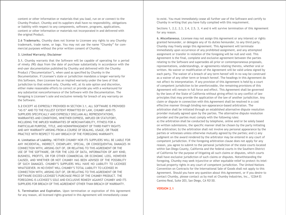     content or other information or materials that you load, run on or connect to the Chumby Product. Chumby and its suppliers shall have no responsibility, obligations or liability with respect to any components, software, programs, applications, content or other information or materials not incorporated in and delivered with the original Product. 2.6 Trademarks. Chumby does not license to Licensee any rights to any Chumby trademark, trade name, or logo. You may not use the name &ldquo;Chumby&rdquo; for com- mercial purposes without the prior written consent of Chumby. 3. Limited Warranty; Disclaimer 3.1. Chumby warrants that the Software will be capable of operating for a period  of ninety (90) days from the date of purchase substantially in accordance with the  end-user documentation published by Chumby and delivered with the Chumby Product (&ldquo;Documentation&rdquo;), when used as specified by Chumby in the Documentation. If Licensee&rsquo;s state or jurisdiction mandates a longer warranty for  this Software, then Licensee has an implied warranty under the laws of that  jurisdiction to that extent only. Chumby will, at its sole option and discretion,  either make reasonable efforts to correct or provide you with a workaround for  any substantial nonconformance of the Software with the Documentation. The  foregoing is Licensee&rsquo;s sole and exclusive remedy for breach of any warranty on  the Software. 3.2 EXCEPT AS EXPRESSLY PROVIDED IN SECTION 3.1, ALL SOFTWARE IS PROVIDED  &ldquo;AS IS&rdquo; AND TO THE FULLEST EXTENT PERMITTED BY LAW, CHUMBY AND ITS  SUPPLIERS SPECIFICALLY AND EXPRESSLY DISCLAIM ALL REPRESENTATIONS,  WARRANTIES AND CONDITIONS, WHETHER EXPRESS, IMPLIED OR STATUTORY,  INCLUDING THE IMPLIED WARRANTIES OF MERCHANTABILITY, FITNESS FOR A  PARTICULAR PURPOSE, TITLE, AND NONINFRINGEMENT OF THIRD PARTY RIGHTS  AND ANY WARRANTY ARISING FROM A COURSE OF DEALING, USAGE, OR TRADE  PRACTICE WITH RESPECT TO ANY BREACH OF THE FOREGOING WARRANTY. 4. Limitation of Liability. NEITHER CHUMBY NOR ITS SUPPLIERS WILL BE LIABLE FOR  ANY INCIDENTAL, INDIRECT, EXEMPLARY, SPECIAL, OR CONSEQUENTIAL DAMAGES IN  CONNECTION WITH, ARISING OUT OF, OR RELATING TO THIS AGREEMENT OR THE USE OF THE SOFTWARE, OR FOR THE LOSS OF DATA, INFORMATION OF ANY KIND,  BUSINESS, PROFITS, OR FOR OTHER COMMERCIAL OR ECONOMIC LOSS, HOWEVER  CAUSED, AND WHETHER OR NOT CHUMBY HAS BEEN ADVISED OF THE POSSIBILITY  OF SUCH DAMAGES. CHUMBY&rsquo;S SUPPLIERS WILL HAVE NO LIABILITY TO LICENSEE  WHATSOEVER. IN NO EVENT WILL CHUMBY&rsquo;S TOTAL LIABILITY TO LICENSEE IN CONNECTION WITH, ARISING OUT OF, OR RELATING TO THIS AGREEMENT OR THE  SOFTWARE EXCEED LICENSEE&rsquo;S PURCHASE PRICE OF THE CHUMBY PRODUCT. THE  FOREGOING IS LICENSEE&rsquo;S SOLE AND EXCLUSIVE REMEDY AGAINST CHUMBY AND ITS  SUPPLIERS FOR BREACH OF THIS AGREEMENT OTHER THAN BREACH OF WARRANTY. 5. Termination and Expiration. Upon termination or expiration of this Agreement  for any reason, all licensed rights granted in this Agreement will immediately cease to exist. You must immediately cease all further use of the Software and certify to Chumby in writing that you have fully complied with this requirement. Sections 1, 2.2, 2.3, 2.4, 2.5, 3, 4 and 6 will survive termination of this Agreement for any reason. 6. Miscellaneous. Licensee may not assign this Agreement or any interest or rights  granted hereunder, or delegate any of its duties hereunder, to any third party.  Chumby may freely assign this Agreement. This Agreement will terminate  immediately upon occurrence of any prohibited assignment, and any attempted  assignment or transfer in violation of the foregoing will be null and void. This  Agreement is the final, complete and exclusive agreement between the parties  relating to the Software and supersedes all prior or contemporaneous proposals,  representations, understandings, or agreements relating thereto, whether oral or  written. No waiver or modification of the Agreement will be valid unless signed by  each party. The waiver of a breach of any term hereof will in no way be construed  as a waiver of any other term or breach hereof. The headings in this Agreement do  not affect its interpretation. If any provision of this Agreement is held by a court  of competent jurisdiction to be unenforceable, the remaining provisions of this  Agreement will remain in full force and effect. This Agreement shall be governed  by the laws of the State of California without giving effect to any conflict of law  principles that may provide the application of the law of another jurisdiction. Any  claim or dispute in connection with this Agreement shall be resolved in a cost  effective manner through binding non-appearance-based arbitration. The  arbitration shall be initiated through an established alternative dispute resolution  provider mutually agreed upon by the parties. The alternative dispute resolution  provider and the parties must comply with the following rules:  a) the arbitration shall be conducted by telephone, online and/or be solely based  on written submissions, the specific manner shall be chosen by the party initiating  the arbitration; b) the arbitration shall not involve any personal appearance by the  parties or witnesses unless otherwise mutually agreed by the parties; and c) any  judgment on the award rendered by the arbitrator may be entered in any court of  competent jurisdiction. If the foregoing arbitration clause does not apply for any  reason, you agree to submit to the personal jurisdiction of the state courts located  within San Diego County, California and the federal courts in the Southern District  of California for the purpose of litigating all such claims or disputes, which courts  shall have exclusive jurisdiction of such claims or disputes. Notwithstanding the  foregoing, Chumby may seek injunctive or other equitable relief to protect its intel- lectual property rights in any court of competent jurisdiction. The United Nations  Convention on Contracts for the International Sale of Goods shall not apply to this  Agreement. Should you have any question about this Agreement, or if you desire to  contact Chumby, please contact us by mail at Chumby Industries, Inc., 12264 El  Camino Real, Suite 203, San Diego, CA 92130. VERSION 2.1  