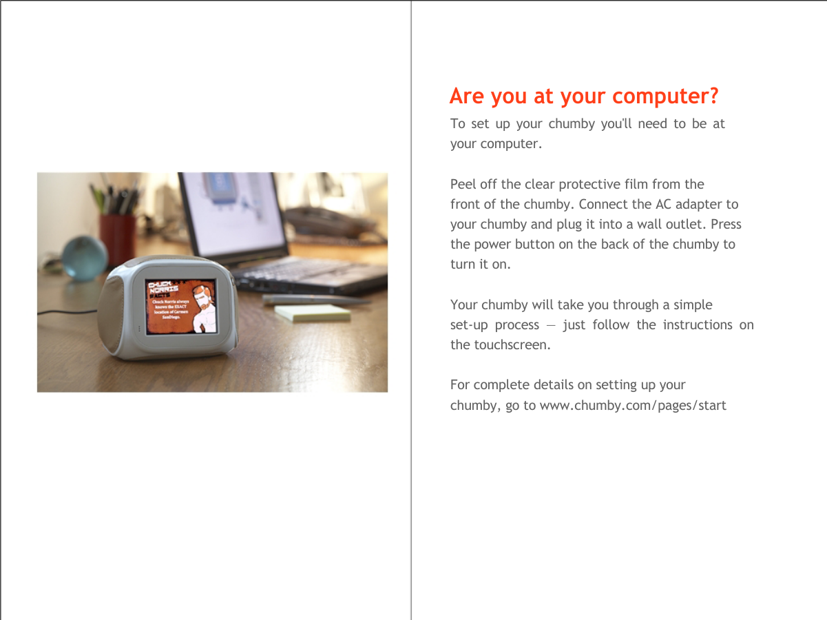    Are you at your computer?  To set up your chumby you'll need to be at your computer.   Peel off the clear protective film from the  front of the chumby. Connect the AC adapter to your chumby and plug it into a wall outlet. Press the power button on the back of the chumby to turn it on.   Your chumby will take you through a simple  set-up process &mdash; just follow the instructions on the touchscreen.   For complete details on setting up your  chumby, go to www.chumby.com/pages/start  