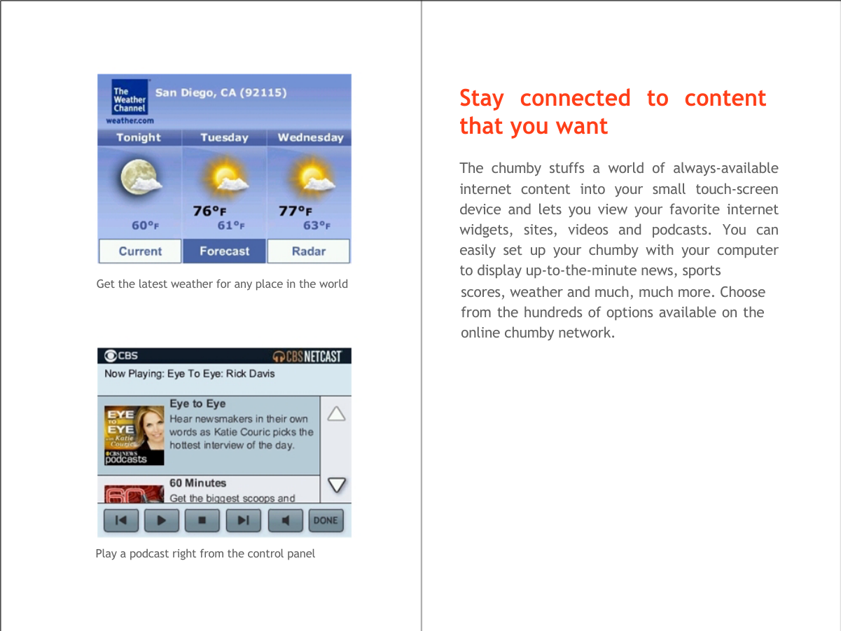    Stay connected to content that you want  The chumby stuffs a world of always-available  internet content into your small touch-screen  device and lets you view your favorite internet  widgets, sites, videos and podcasts. You can  easily set up your chumby with your computer  to display up-to-the-minute news, sports Get the latest weather for any place in the world                    Play a podcast right from the control panel scores, weather and much, much more. Choose from the hundreds of options available on the online chumby network.  