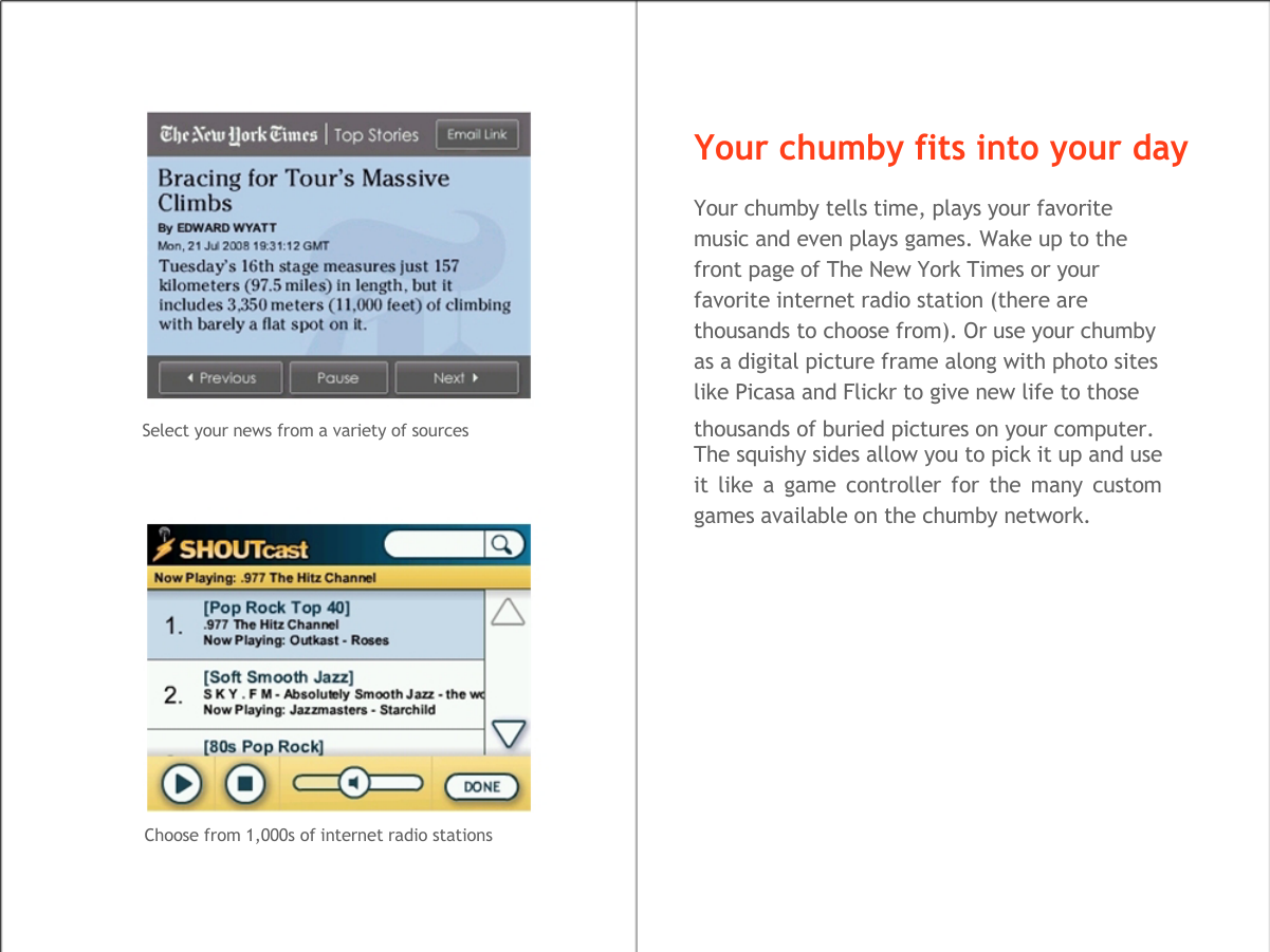    Your chumby fits into your day  Your chumby tells time, plays your favorite  music and even plays games. Wake up to the  front page of The New York Times or your  favorite internet radio station (there are  thousands to choose from). Or use your chumby  as a digital picture frame along with photo sites  like Picasa and Flickr to give new life to those  Select your news from a variety of sources  thousands of buried pictures on your computer. The squishy sides allow you to pick it up and use  it like a game controller for the many custom  games available on the chumby network.                Choose from 1,000s of internet radio stations  