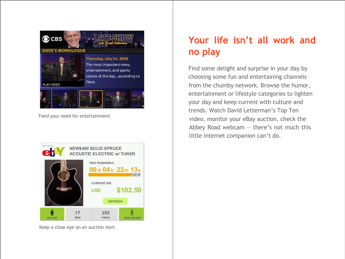    Your life isn&rsquo;t all work and no play  Find some delight and surprise in your day by  choosing some fun and entertaining channels  from the chumby network. Browse the humor,  entertainment or lifestyle categories to lighten  your day and keep current with culture and  trends. Watch David Letterman&rsquo;s Top Ten Feed your need for entertainment                    Keep a close eye on an auction item video, monitor your eBay auction, check the Abbey Road webcam &mdash; there&rsquo;s not much this little internet companion can&rsquo;t do.  