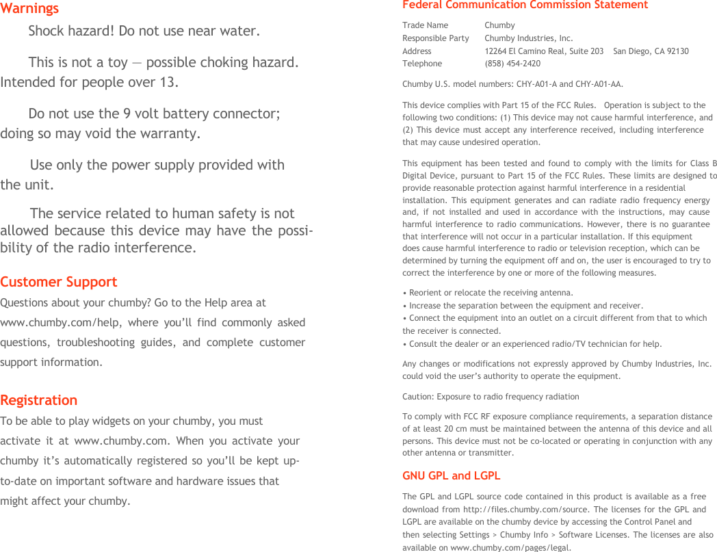   Warnings Shock hazard! Do not use near water. This is not a toy &mdash; possible choking hazard. Intended for people over 13. Do not use the 9 volt battery connector; doing so may void the warranty. Use only the power supply provided with the unit. The service related to human safety is not allowed because this device may have the possi- bility of the radio interference.  Customer Support Questions about your chumby? Go to the Help area at www.chumby.com/help, where you&rsquo;ll find commonly asked questions, troubleshooting guides, and complete customer support information.  Registration To be able to play widgets on your chumby, you must activate it at www.chumby.com. When you activate your  chumby it&rsquo;s automatically registered so you&rsquo;ll be kept up- to-date on important software and hardware issues that might affect your chumby. Federal Communication Commission Statement Trade Name  Chumby Responsible Party  Chumby Industries, Inc. Address  12264 El Camino Real, Suite 203    San Diego, CA 92130 Telephone (858) 454-2420 Chumby U.S. model numbers: CHY-A01-A and CHY-A01-AA. This device complies with Part 15 of the FCC Rules.   Operation is subject to the  following two conditions: (1) This device may not cause harmful interference, and (2) This device must accept any interference received, including interference that may cause undesired operation. This equipment has been tested and found to comply with the limits for Class B Digital Device, pursuant to Part 15 of the FCC Rules. These limits are designed to provide reasonable protection against harmful interference in a residential installation. This equipment generates and can radiate radio frequency energy  and, if not installed and used in accordance with the instructions, may cause  harmful interference to radio communications. However, there is no guarantee  that interference will not occur in a particular installation. If this equipment does cause harmful interference to radio or television reception, which can be determined by turning the equipment off and on, the user is encouraged to try to correct the interference by one or more of the following measures. &bull; Reorient or relocate the receiving antenna. &bull; Increase the separation between the equipment and receiver.  &bull; Connect the equipment into an outlet on a circuit different from that to which the receiver is connected. &bull; Consult the dealer or an experienced radio/TV technician for help. Any changes or modifications not expressly approved by Chumby Industries, Inc. could void the user&rsquo;s authority to operate the equipment. Caution: Exposure to radio frequency radiation To comply with FCC RF exposure compliance requirements, a separation distance of at least 20 cm must be maintained between the antenna of this device and all persons. This device must not be co-located or operating in conjunction with any other antenna or transmitter. GNU GPL and LGPL The GPL and LGPL source code contained in this product is available as a free  download from http://files.chumby.com/source. The licenses for the GPL and  LGPL are available on the chumby device by accessing the Control Panel and then selecting Settings > Chumby Info > Software Licenses. The licenses are also available on www.chumby.com/pages/legal.  