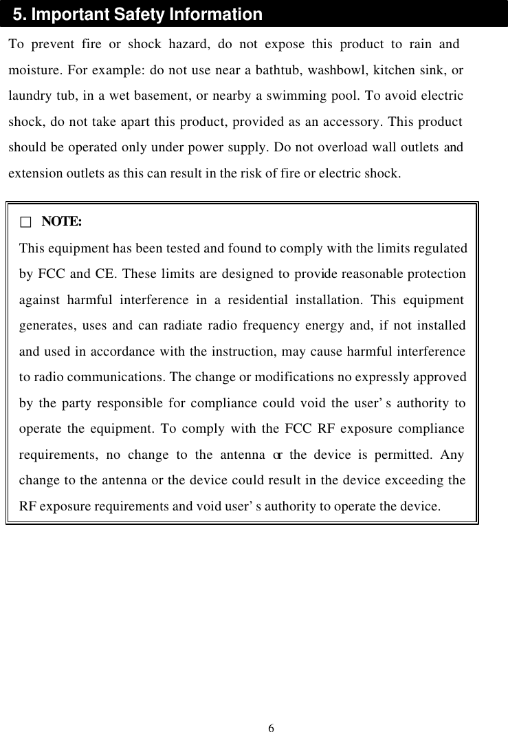 To prevent fire or shock hazard, do not expose this product to rain and moisture. For example: do not use near a bathtub, washbowl, kitchen sink, or laundry tub, in a wet basement, or nearby a swimming pool. To avoid electric shock, do not take apart this product, provided as an accessory. This product should be operated only under power supply. Do not overload wall outlets and extension outlets as this can result in the risk of fire or electric shock. 6 5. Important Safety Information □ NOTE: This equipment has been tested and found to comply with the limits regulated by FCC and CE. These limits are designed to provide reasonable protection against harmful interference in a residential installation. This equipment generates, uses and can radiate radio frequency energy and, if not installed and used in accordance with the instruction, may cause harmful interference to radio communications. The change or modifications no expressly approved by the party responsible for compliance could void the user’s authority to operate the equipment. To comply with the FCC RF exposure compliance requirements, no change to the antenna or the device is permitted. Any change to the antenna or the device could result in the device exceeding the RF exposure requirements and void user’s authority to operate the device.